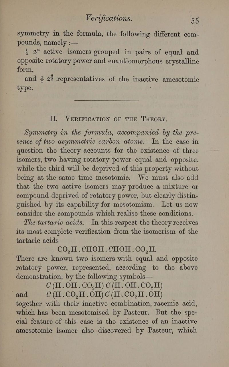 symmetry in the formula, the following different com- pounds, namely :— zx 2 active isomers grouped in pairs of equal and opposite rotatory power and enantiomorphous crystalline form, and 4 22 representatives of the inactive amesotomic type. Il. VERIFICATION OF THE THEORY. Symmetry in the formula, accompanied by the pre- sence of two asymmetric carbon atoms.—In the case in question the theory accounts for the existence of three isomers, two having rotatory power equal and opposite, while the third will be deprived of this property without being at the same time mesotomic. We must also add that the two active isomers may produce a mixture or compound deprived of rotatory power, but clearly distin- guished by its capability for mesotomism. Let us now consider the compounds which realise these conditions. The tartaric acids.—In this respect the theory receives its most complete verification from the isomerism of the tartaric acids CO,H.CHOH.CHOH .CO,H. There are known two isomers with equal and opposite rotatory power, represented, according to the above demonstration, by the following symbols— C(H.OH.CO,H) 0 (H.OH.CO,H) and 0 (H.CO,H.OH)C(H.CO,H.OH) together with their inactive combination, racemic acid, which has been mesotomised by Pasteur. But the spe- cial feature of this case is the existence of an inactive amesotomic isomer also discovered by Pasteur, which