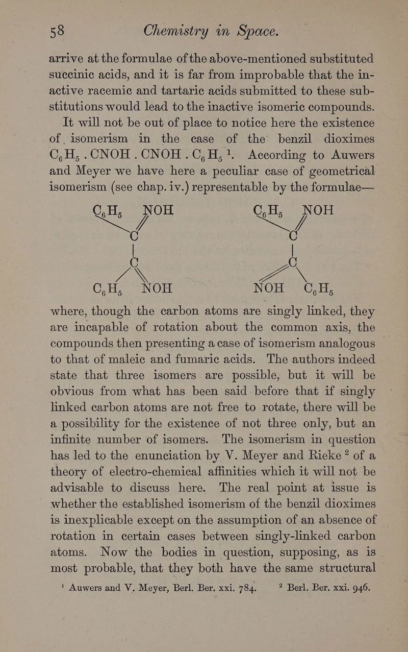 arrive at the formulae ofthe above-mentioned substituted succinic acids, and it is far from improbable that the in- active racemic and tartaric acids submitted to these sub- stitutions would lead to the inactive isomeric compounds. It will not be out of place to notice here the existence of isomerism in the case of the benzil dioximes C,H, .CNOH .CNOH.C,H,7. According to Auwers and Meyer we have here a peculiar case of geometrical isomerism (see chap. iv.) representable by the formulae— C,H, NOH C,H, NOH Sows es C C | | C aN Cte NOE. NOLS eC are where, though the carbon atoms are singly linked, they are incapable of rotation about the common axis, the compounds then presenting a case of isomerism analogous to that of maleic and fumaric acids. The authors indeed state that three isomers are possible, but it will be obvious from what has been said before that if singly linked carbon atoms are not free to rotate, there will be a possibility for the existence of not three only, but an infinite number of isomers. The isomerism in question has led to the enunciation by V. Meyer and Rieke ? of a theory of electro-chemical affinities which it will not be advisable to discuss here. The real point at issue is whether the established isomerism of the benzil dioximes is inexplicable except on the assumption of an absence of _ rotation in certain cases between singly-linked carbon atoms. Now the bodies in question, supposing, as is _ most probable, that they both have the same structural * Auwers and V. Meyer, Berl. Ber. xxi. 784. 2 Berl. Ber. xxi. 946.