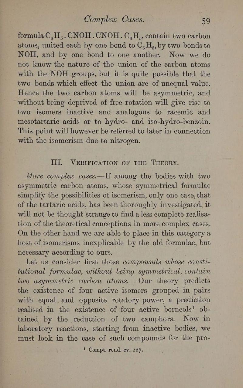 formula C,H,. CNOH.CNOH.OC,H,, contain two carbon atoms, united each by one bond to C,H,, by two bonds to NOH, and by one bond to one another. Now we do not know the nature of the union of the carbon atoms with the NOH groups, but it is quite possible that the two bonds which effect the union are of unequal value. Hence the two carbon atoms will be asymmetric, and without being deprived of free rotation will give rise to two isomers inactive and analogous to racemic and mesotartaric acids or to hydro- and iso-hydro-benzoin. This point will however be referred to later in connection with the isomerism due to nitrogen. III. VERIFICATION OF THE THEORY. More complex cases.—If among the bodies with two asymmetric carbon atoms, whose symmetrical formulae simplify the possibilities of isomerism, only one case, that of the tartaric acids, has been thoroughly investigated, it will not be thought strange to find a less complete realisa- tion of the theoretical conceptions in more complex cases. On the other hand we are able to place in this category a host of isomerisms inexplicable by the old formulae, but necessary according to ours. Let us consider first those compounds whose consti- tutional formulae, without being symmetrical, contain two asymmetric carbon atoms. Our theory predicts the existence of four active isomers grouped in pairs with equal. and opposite rotatory power, a prediction ‘realised in the existence of four active borneols! ob- tained by the reduction of two camphors. Now in laboratory reactions, starting from inactive bodies, we must look in the case of such compounds for the pro- 1 Compt. rend. cv. 227.