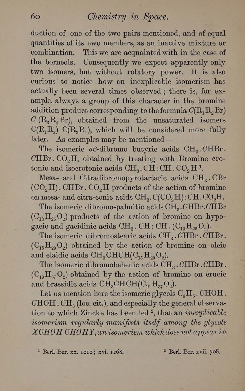 duction of one of the two pairs mentioned, and of equal quantities of its two members, as an inactive mixture or combination. This we are acquainted with in the case of the borneols. Consequently we expect apparently only two isomers, but without rotatory power. It is also curious to notice how an inexplicable isomerism has actually been several times observed ; there is, for ex- ample, always a group of this character in the bromine addition product corresponding to the formula O(R, R, Br) C(R,R,Br), obtained from the unsaturated isomers C(R,R,) C(R,R,), which will be considered more fully later. As examples may be mentioned— The isomeric af-dibromo butyric acids CH,.CHBr. CHBr.CO,H, obtained by treating with Bromine cro- tonic and isocrotonic acids CH,.CH:CH.CO,H?. Mesa- and Citradibromopyrotartaric acids CH,.CBr (CO,H). CHBr.CO,H products of the action of bromine on mesa- and citra-conic acids CH,.C(CO,H): CH.CO,H. The isomeric dibromo-palmitic acids CH,.CHBr.CHBr (C,,H,,O,) products of the action of bromine on hypo- gaeic and gaeidinic acids CH,.CH: CH. (C,,H,,0,). The isomeric dibromostearic acids CH,.CHBr.CHBr. (C,;H,,O,) obtained by the action of bromine on oleic and elaidic acids CH,CHCH(C,, H,,0,). The isomeric dibromobehenic acids CH,.CHBr.CHBr. (C,,H,,O,) obtained by the action of bromine on erucic and brassidic acids CH,CHCH(C,, H., O,). Let us mention here the isomeric glycols C,H,. CHOH. CHOH.CH, (loc. cit.), and especially the general observa- tion to which Zincke has been led 2, that an inexplicable | isomerism regularly manifests itself among the glycols AXCHOH CHOHY, an isomerism which does not appear im 1 Berl. Ber. xx. 1010; xvi. 1268. 2 Berl. Ber. xvii. 708.