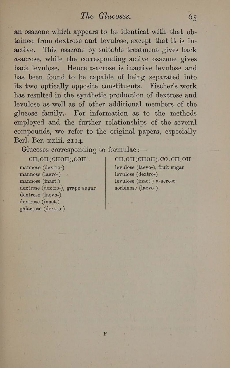 an osazone which appears to be identical with that ob- tained from dextrose and levulose, except that it is in- active. This osazone by suitable treatment gives back a-acrose, while the corresponding active osazone gives back levulose. Hence a-acrose is inactive levulose and has been found to be capable of being separated into its two optically opposite constituents. Fischer's work has resulted in the synthetic production of dextrose and levulose as well as of other additional members of the glucose family.. For information as to the methods employed and the further relationships of the several compounds, we refer to the original papers, especially Berl. Ber. xxiii. 2114. Glucoses corresponding to formulae :— CH,O0H (CHOH),COH CH,0H (CHOH);CO.CH,OH mannose (dextro-) levulose (laevo-), fruit sugar mannose (laevo-) - levulose (dextro-) mannose (inact. ) levulose (inact.) a-acrose dextrose (dextro-), grape sugar sorbinose (laevo-) dextrose (laevo-) dextrose {inact.) galactose (dextro-) an