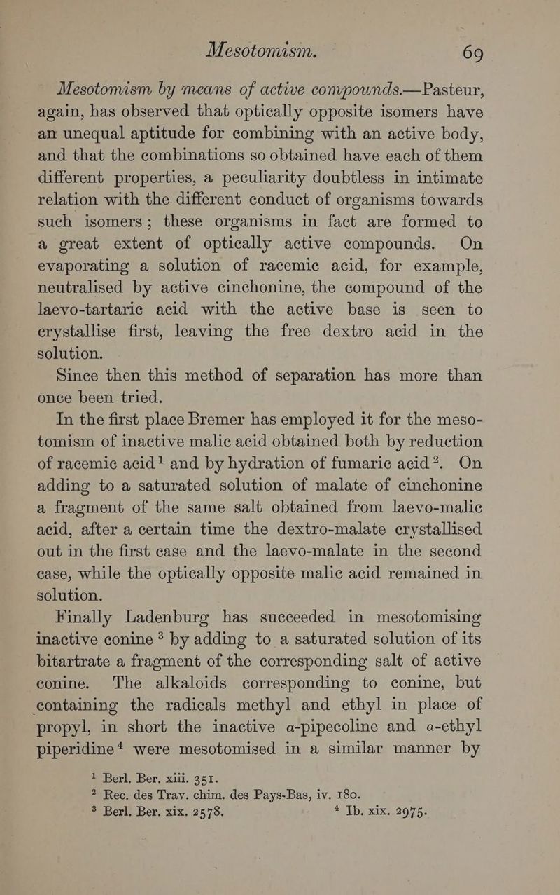 Mesotomism by means of active conpownds.—Pasteur, again, has observed that optically opposite isomers have an unequal aptitude for combining with an active body, and that the combinations so obtained have each of them different properties, a peculiarity doubtless in intimate relation with the different conduct of organisms towards such isomers; these organisms in fact are formed to a great extent of optically active compounds. On evaporating a solution of racemic acid, for example, neutralised by active cinchonine, the compound of the laevo-tartaric acid with the active base is seen to crystallise first, leaving the free dextro acid in the solution. Since then this method of separation has more than once been tried. In the first place Bremer has employed it for the meso- tomism of inactive malic acid obtained both by reduction of racemic acid! and by hydration of fumaric acid*?. On adding to a saturated solution of malate of cinchonine a fragment of the same salt obtained from laevo-malic acid, after a certain time the dextro-malate crystallised out in the first case and the laevo-malate in the second case, while the optically opposite malic acid remained in solution. Finally Ladenburg has succeeded in mesotomising inactive conine ? by adding to a saturated solution of its bitartrate a fragment of the corresponding salt of active conine. The alkaloids corresponding to conine, but containing the radicals methyl and ethyl in place of propyl, in short the inactive a-pipecoline and a-ethyl piperidine* were mesotomised in a similar manner by 1 Berl. Ber, xiii. 351. ? Rec. des Trav. chim. des Pays-Bas, iv. 180. 3 Berl. Ber. xix. 2578. “oz xix, 90,75.