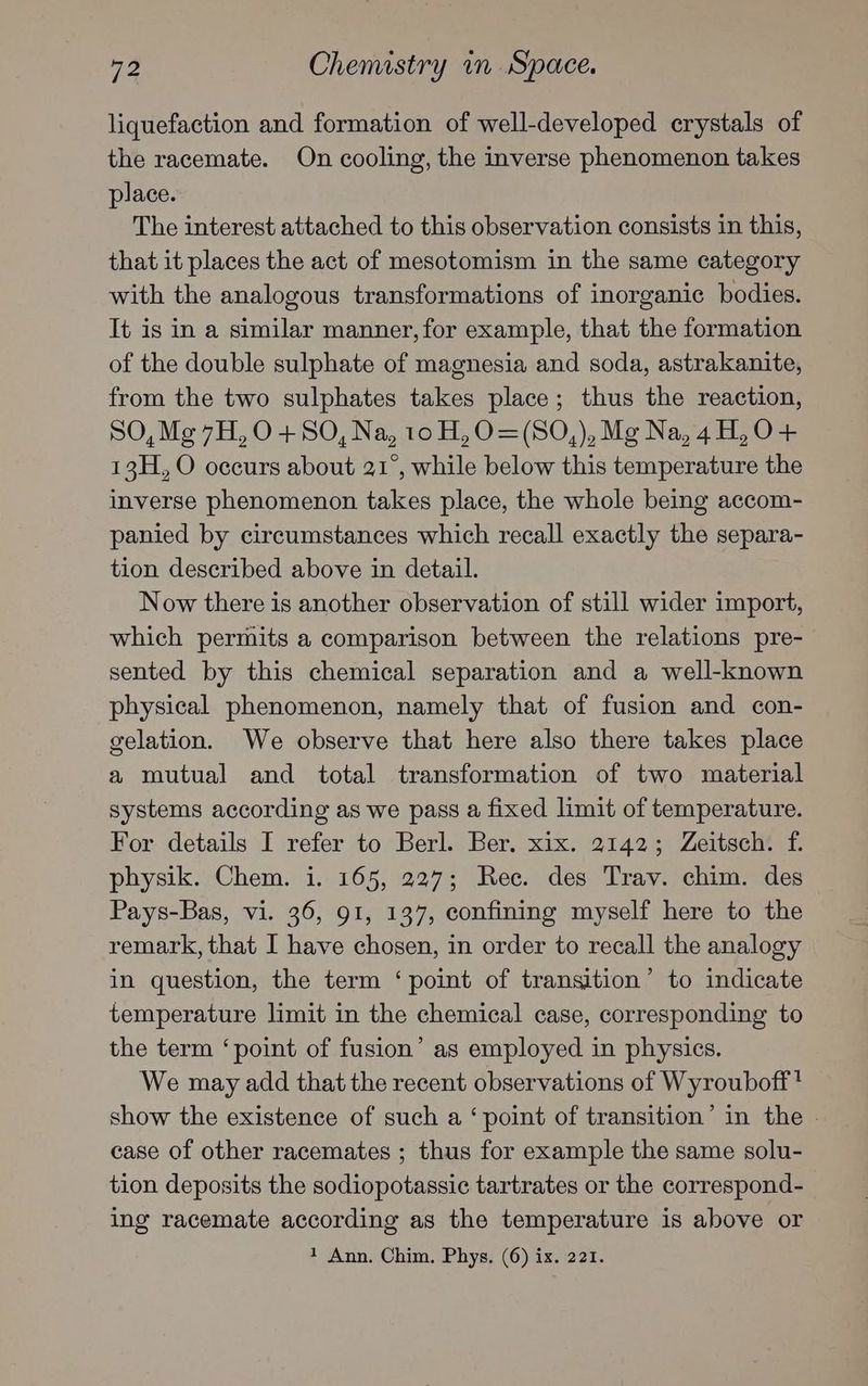 liquefaction and formation of well-developed crystals of the racemate. On cooling, the inverse phenomenon takes place. The interest attached to this observation consists in this, that it places the act of mesotomism in the same category with the analogous transformations of inorganic bodies. It is in a similar manner, for example, that the formation of the double sulphate of magnesia and soda, astrakanite, from the two sulphates takes place; thus the reaction, SO,M¢g7H,0+S0, Na, 10 H,O0=(SO,), Mg Na, 4H, O+ 13H, O occurs about 21°, while below this temperature the inverse phenomenon takes place, the whole being accom- panied by circumstances which recall exactly the separa- tion described above in detail. Now there is another observation of still wider import, which permits a comparison between the relations pre- sented by this chemical separation and a well-known physical phenomenon, namely that of fusion and con- gelation. We observe that here also there takes place a mutual and total transformation of two material systems according as we pass a fixed limit of temperature. For details I refer to Berl. Ber. xix. 2142; Zeitsch. f. physik. Chem. i. 165, 227; Rec. des Trav. chim. des Pays-Bas, vi. 36, 91, 137, confining myself here to the remark, that I have chosen, in order to recall the analogy in question, the term ‘point of transition’ to indicate temperature limit in the chemical case, corresponding to the term ‘point of fusion’ as employed in physics. We may add that the recent observations of Wyrouboff! show the existence of such a ‘point of transition’ in the | case of other racemates ; thus for example the same solu- tion deposits the sodiopotassic tartrates or the correspond- ing racemate according as the temperature is above or