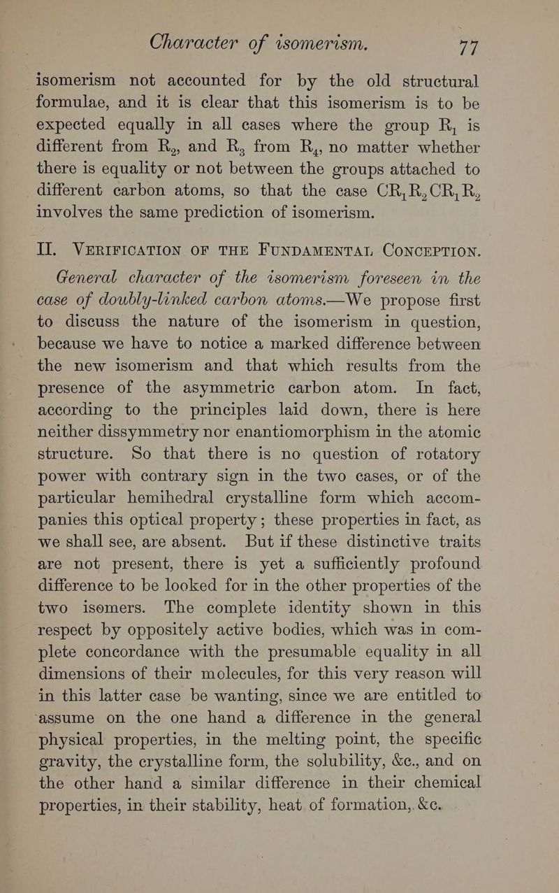 Character of wsomerism. vay isomerism not accounted for by the old structural formulae, and it is clear that this isomerism is to be expected equally in all cases where the group R, is different from R,, and R, from R,, no matter whether there is equality or not between the groups attached to different carbon atoms, so that the case CR,R,CR,R, involves the same prediction of isomerism. II. VERIFICATION OF THE FUNDAMENTAL CONCEPTION. General character of the isomerism foreseen in the case of doubly-linked carbon atoms.—We propose first to discuss the nature of the isomerism in question, because we have to notice a marked difference between the new isomerism and that which results from the presence of the asymmetric carbon atom. In fact, according to the principles laid down, there is here neither dissymmetry nor enantiomorphism in the atomic structure. So that there is no question of rotatory power with contrary sign in the two cases, or of the particular hemihedral crystalline form which accom- panies this optical property ; these properties in fact, as we shall see, are absent. But if these distinctive traits are not present, there is yet a sufficiently profound difference to be looked for in the other properties of the two isomers. The complete identity shown in this respect by oppositely active bodies, which was in com- plete concordance with the presumable equality in all dimensions of their molecules, for this very reason will in this latter case be wanting, since we are entitled to ‘assume on the one hand a difference in the general physical properties, in the melting point, the specific gravity, the crystalline form, the solubility, &c., and on the other hand a similar difference in their chemical properties, in their stability, heat of formation, &c.