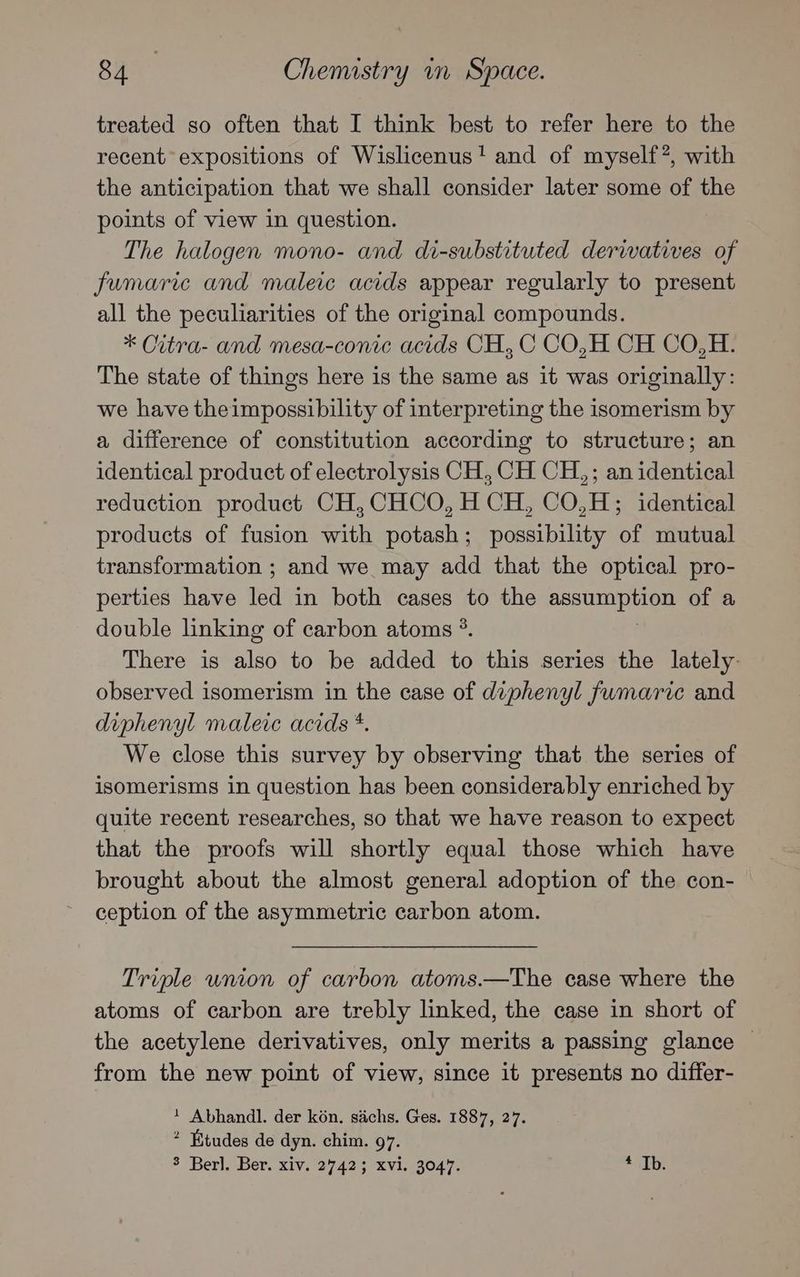 treated so often that I think best to refer here to the recent expositions of Wislicenus! and of myself?, with the anticipation that we shall consider later some oue the points of view in question. The halogen mono- and di-substituted derivatives of fumaric and maleic acids appear regularly to present all the peculiarities of the original compounds. * Citra- and mesa-conic acids CH, C CO,H CH CO,H. The state of things here is the same as it was originally: we have theimpossibility of interpreting the isomerism by a difference of constitution according to structure; an identical product of electrolysis CH, CH CH,; an identical reduction product CH,CHCO, H CH, CO,H; identical products of fusion with potash; possibility of mutual transformation ; and we may add that the optical pro- perties have led in both cases to the ZIM EE Bh of a double linking of carbon atoms *. There is also to be added to this series the lately. observed isomerism in the case of diphenyl fumaric and diphenyl maleic acids *. We close this survey by observing that the series of isomerisms in question has been considerably enriched by quite recent researches, so that we have reason to expect that the proofs will shortly equal those which have brought about the almost general adoption of the con- ception of the asymmetric carbon atom. Triple union of carbon atoms.—The case where the atoms of carbon are trebly linked, the case in short of the acetylene derivatives, only merits a passing glance | from the new point of view, since it presents no differ- + Abhandl. der kon. sachs. Ges. 1887, 27. * Etudes de dyn. chim. 97.