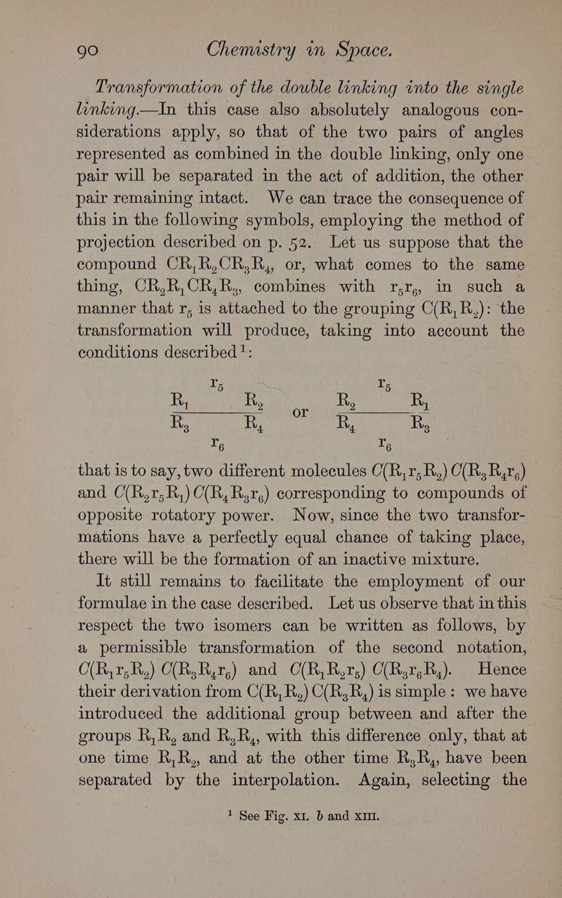 Transformation of the double linking into the single linking.—In this case also absolutely analogous con- siderations apply, so that of the two pairs of angles represented as combined in the double linking, only one pair will be separated in the act of addition, the other pair remaining intact. We can trace the consequence of this in the following symbols, employing the method of projection described on p. 52. Let us suppose that the compound CR,R,CR,R,, or, what comes to the same thing, CR,R,CR,R,, combines with r,r,, in such a manner that r; is attached to the grouping C(R,R,): the transformation will produce, taking into account the conditions described ?: that is to say, two different molecules C(R,r,R,) C(R,R,r,) and C(R,r,R,)C(R,R,r,) corresponding to compounds of opposite rotatory power. Now, since the two transfor- mations have a perfectly equal chance of taking place, there will be the formation of an inactive mixture. It still remains to facilitate the employment of our formulae in the case described. Let us observe that in this respect the two isomers can be written as follows, by a permissible transformation of the second notation, O(R,r;R,) C(R,R,r,) and CO(R,R,r;) C(R,r,R,). Hence their derivation from C(R,R,) C(R,R,) is simple: we have introduced the additional group between and after the groups R,R, and R,R,, with this difference only, that at one time R,R,, and at the other time R,R,, have been separated by the interpolation. Again, selecting the 1 See Fig. xi. b and XIII.