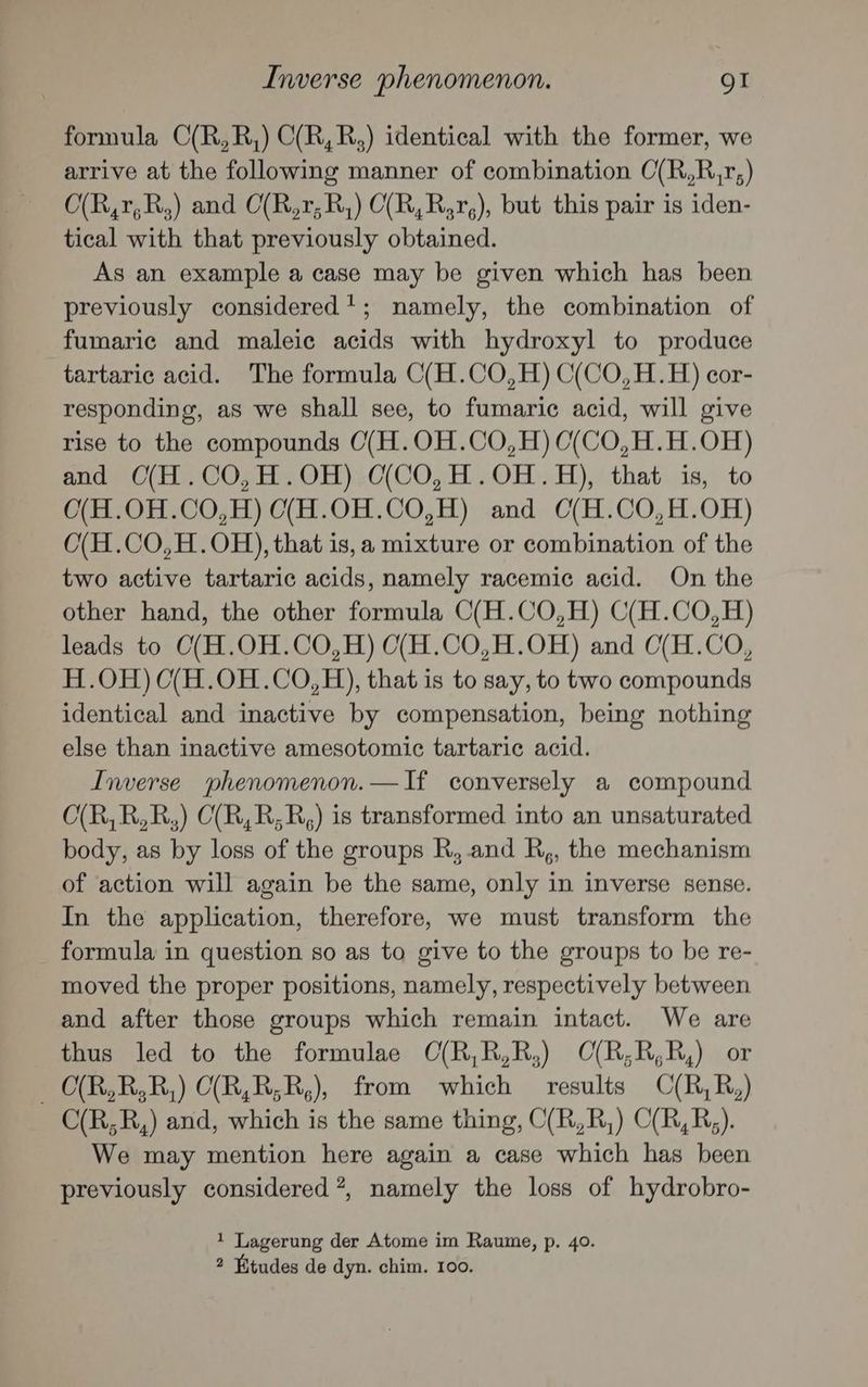 Inverse phenomenon. QI formula C(R,R,) C(R,R,) identical with the former, we arrive at the following manner of combination O(R,R,r;) O(R,r,R,) and C(R,1;R,) C(R,R,r,), but this pair is iden- tical with that previously obtained. As an example a case may be given which has been previously considered’; namely, the combination of fumaric and maleic acids with hydroxyl to produce tartaric acid. The formula C(H.CO,H) C(CO,H.H) cor- responding, as we shall see, to fumaric acid, will give rise to the compounds O(H.OH.CO,H)C(CO,H.H.OH) and C(H.CO,H.OH) O(CO,H.OH.H), that is, to O(H.0H.CO,H) C(H.OH.CO,H) and C(H.CO,H.OH) O(H.CO,H.OH), that is, a mixture or combination of the two active tartaric acids, namely racemic acid. On the other hand, the other formula C(H.CO,H) C(H.CO,H) leads to C(H.OH.CO,H) C(H.CO,H.OH) and C(H.CO, H.OH) O(H.0H.CO,H), that is to say, to two compounds identical and inactive by compensation, being nothing else than inactive amesotomic tartaric acid. Inverse phenomenon.—If conversely a compound O(R,R,R,) C(R,R,R,) is transformed into an unsaturated body, as by loss of the groups R, and R,, the mechanism of action will again be the same, only in inverse sense. In the application, therefore, we must transform the formula in question so as to give to the groups to be re- moved the proper positions, namely, respectively between and after those groups which remain intact. We are thus led to the formulae C(R,R,R,) CO(R,R,R,) or — O(R,R,R,) C(R,R;R,), from which results C(R,R,) C(R,;R,) and, which is the same thing, C(R,R,) C(/R,R,). We may mention here again a case which has been previously considered”, namely the loss of hydrobro- 1 Lagerung der Atome im Raume, p. 40.