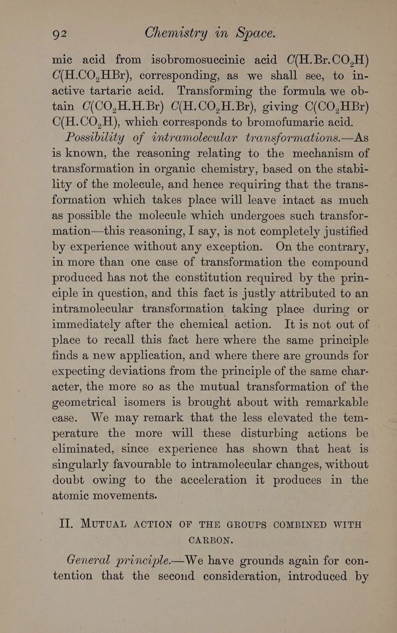 mic acid from isobromosuccinic acid C(H.Br.CO,H) O(H.CO,HBr), corresponding, as we shall see, to in- active tartaric acid. Transforming the formula we ob- tain C(CO,H.H.Br) C(H.CO,H.Br), giving C(CO,HBr) C(H.CO,H), which corresponds to bromofumaric acid. Possibility of intramolecular transformations.—As is known, the reasoning relating to the mechanism of transformation in organic chemistry, based on the stabi- lity of the molecule, and hence requiring that the trans- formation which takes place will leave intact as much as possible the molecule which undergoes such transfor- mation—this reasoning, I say, is not completely justified by experience without any exception. On the contrary, in more than one case of transformation the compound produced has not the constitution required by the prin- ciple in question, and this fact is justly attributed to an intramolecular transformation taking place during or immediately after the chemical action. It is not out of place to recall this fact here where the same principle finds a new application, and where there are grounds for expecting deviations from the principle of the same char- acter, the more so as the mutual transformation of the geometrical isomers is brought about with remarkable ease. We may remark that the less elevated the tem- perature the more will these disturbing actions be eliminated, since experience has shown that heat is singularly favourable to intramolecular changes, without doubt owing to the acceleration it produces in the atomic movements. II. MUTUAL ACTION OF THE GROUPS COMBINED WITH CARBON. General principle-—We have grounds again for con- tention that the secoud consideration, introduced by