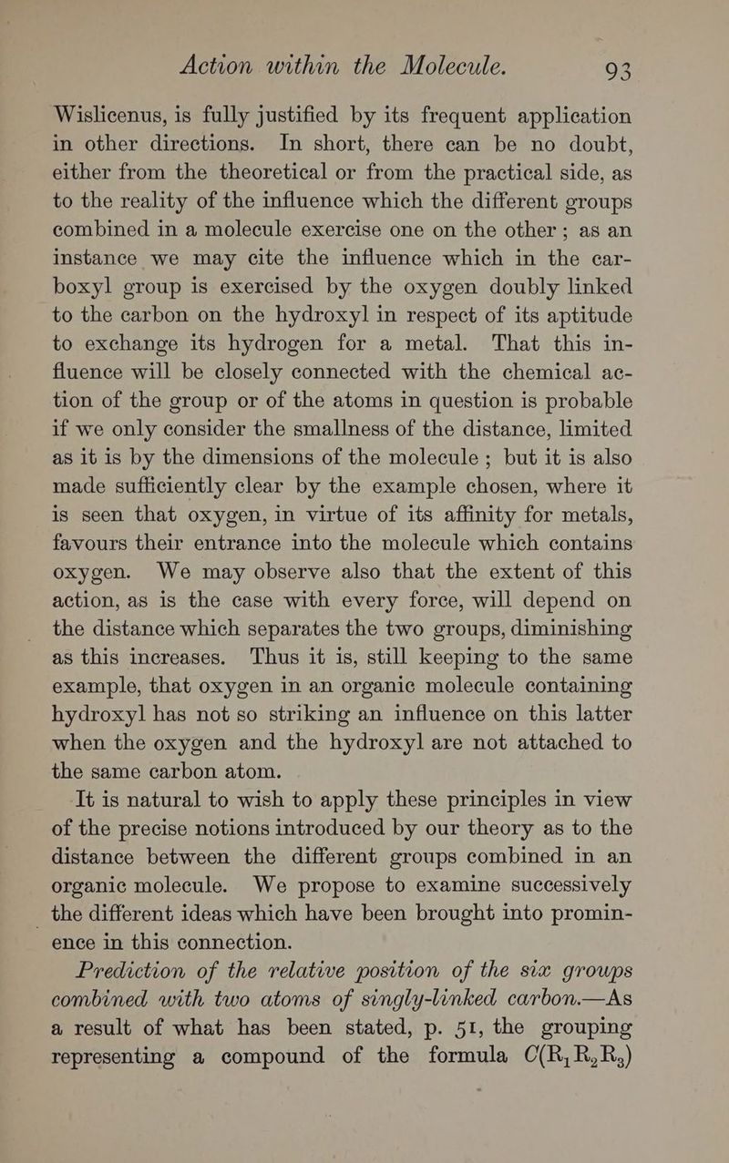 Wislicenus, is fully justified by its frequent application in other directions. In short, there can be no doubt, either from the theoretical or from the practical side, as to the reality of the influence which the different groups combined in a molecule exercise one on the other ; as an instance we may cite the influence which in the car- boxyl group is exercised by the oxygen doubly linked to the carbon on the hydroxyl in respect of its aptitude to exchange its hydrogen for a metal. That this in- fluence will be closely connected with the chemical ac- tion of the group or of the atoms in question is probable if we only consider the smallness of the distance, limited as it is by the dimensions of the molecule ; but it is also made sufficiently clear by the example chosen, where it is seen that oxygen, in virtue of its affinity for metals, favours their entrance into the molecule which contains oxygen. We may observe also that the extent of this action, as is the case with every force, will depend on the distance which separates the two groups, diminishing as this increases. Thus it is, still keeping to the same example, that oxygen in an organic molecule containing hydroxyl has not so striking an influence on this latter when the oxygen and the hydroxyl are not attached to the same carbon atom. It is natural to wish to apply these principles in view of the precise notions introduced by our theory as to the distance between the different groups combined in an organic molecule. We propose to examine successively _ the different ideas which have been brought into promin- ence in this connection. Prediction of the relative position of the six growps combined with two atoms of singly-linked carbon.—As a result of what has been stated, p. 51, the grouping representing a compound of the formula C(R,R,R,)