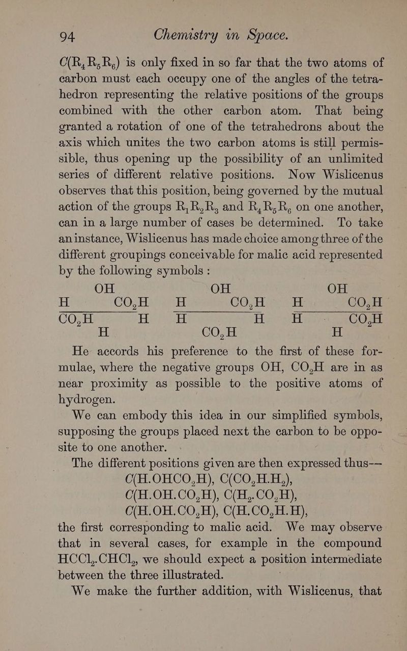 C(R,R;R,) is only fixed in so far that the two atoms of carbon must each occupy one of the angles of the tetra- hedron representing the relative positions of the groups combined with the other carbon atom. That being granted a rotation of one of the tetrahedrons about the axis which unites the two carbon atoms is still permis- sible, thus opening up the possibility of an unlimited series of different relative positions. Now Wislicenus observes that this position, being governed by the mutual action of the groups R,R,R, and R,R;R, on one another, can in a large number of cases be determined. To take aninstance, Wislicenus has made choice among three of the different groupings conceivable for malic acid represented by the following symbols: OH OH OH H CO, H Pa CO,H H CO,H CO,H H H H Hii ACO: H CO, H H He accords his preference to the first of these for- mulae, where the negative groups OH, CO,H are in as near proximity as possible to the positive atoms of hydrogen. We can embody this idea in our simplified symbols, supposing the groups placed next the carbon to be oppo- site to one another. The different positions given are then expressed thus-— C(H.OHCO,H), C(CO,H.H,), C(H.OH.CO,H), C(H,.CO,H), O(H.OH.CO,H), C(H.CO,H. 4), the first corresponding to malic acid. We may observe that in several cases, for example in the compound HCCL,.CHCL, we should expect a peso intermediate between the three illustrated. We make the further addition, with Wislicenus, that