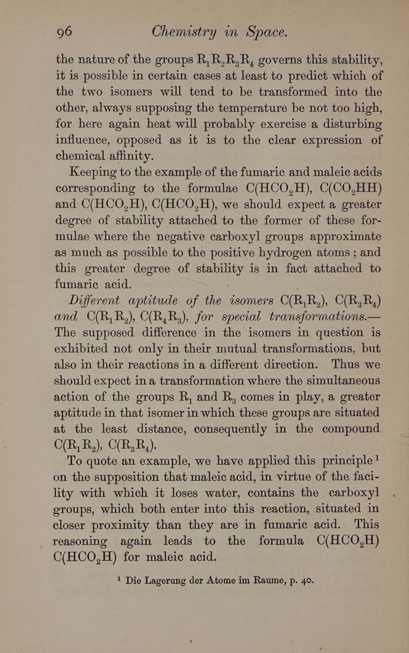 the nature of the groups R,R,R,R, governs this stability, it is possible in certain cases at least to predict which of the two isomers will tend to be transformed into the other, always supposing the temperature be not too high, for here again heat will probably exercise a disturbing influence, opposed as it is to the clear expression of chemical affinity. Keeping to the example of the fumaric and maleic acids corresponding to the formulae C(HCO,H), C(CO,HH) and C(HCO,H), C(HCO,H), we should expect a greater degree of stability attached to the former of these for- mulae where the negative carboxyl groups approximate as much as possible to the positive hydrogen atoms ; and this greater degree of stability is in fact attached to fumaric acid. Different aptitude of the isomers C(R,R,), C(R;R,) and O(R,R,), C(R,R,), for special transformations.— The supposed difference in the isomers in question is exhibited not only in their mutual transformations, but also in their reactions in a different direction. Thus we should expect ina transformation where the simultaneous action of the groups R, and R, comes in play, a greater aptitude in that isomer in which these groups are situated at the least distance, consequently in the compound C(R,R,), C(R,R,). To quote an example, we have applied this principle? on the supposition that maleic acid, in virtue of the faci- lity with which it loses water, contains the carboxyl groups, which both enter into this reaction, situated in closer proximity than they are in fumaric acid. This . reasoning again leads to the formula C(HCO,H) C(HCO,H) for maleic acid. 1 Die Lagerung der Atome im Raume, p. 40.