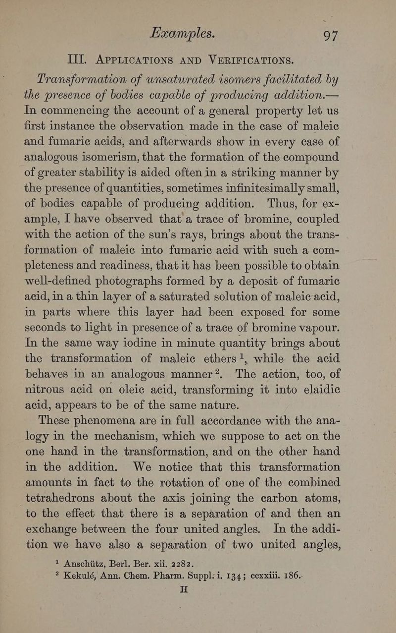 Examples. 9 7 III. APPLICATIONS AND VERIFICATIONS. Transformation of unsaturated isomers facilitated by the presence of bodies capable of producing addition.— In commencing the account of a general property let us first instance the observation made in the case of maleic and fumaric acids, and afterwards show in every case of analogous isomerism, that the formation of the compound of greater stability is aided often in a striking manner by the presence of quantities, sometimes infinitesimally small, of bodies capable of producing addition. Thus, for ex- ample, I have observed that a trace of bromine, coupled with the action of the sun’s rays, brings about the trans- formation of maleic into fumaric acid with such a com- pleteness and readiness, that it has been possible to obtain well-defined photographs formed by a deposit of fumaric acid, in a thin layer of a saturated solution of maleic acid, in parts where this layer had been exposed for some seconds to light in presence of a trace of bromine vapour. In the same way iodine in minute quantity brings about the transformation of maleic ethers!, while the acid behaves in an analogous manner*. The action, too, of nitrous acid on oleic acid, transforming it into elaidic acid, appears to be of the same nature. These phenomena are in full accordance with the ana- logy in the mechanism, which we suppose to act on the one hand in the transformation, and on the other hand in the addition. We notice that this transformation amounts in fact to the rotation of one of the combined tetrahedrons about the axis joining the carbon atoms, to the effect that there is a separation of and then an exchange between the four united angles. In the addi- tion we have also a separation of two united angles, * Anschiitz, Berl. Ber. xii. 2282. 2 Kekulé, Ann. Chem. Pharm. Suppl: i. 134; ccxxiii. 186.. H