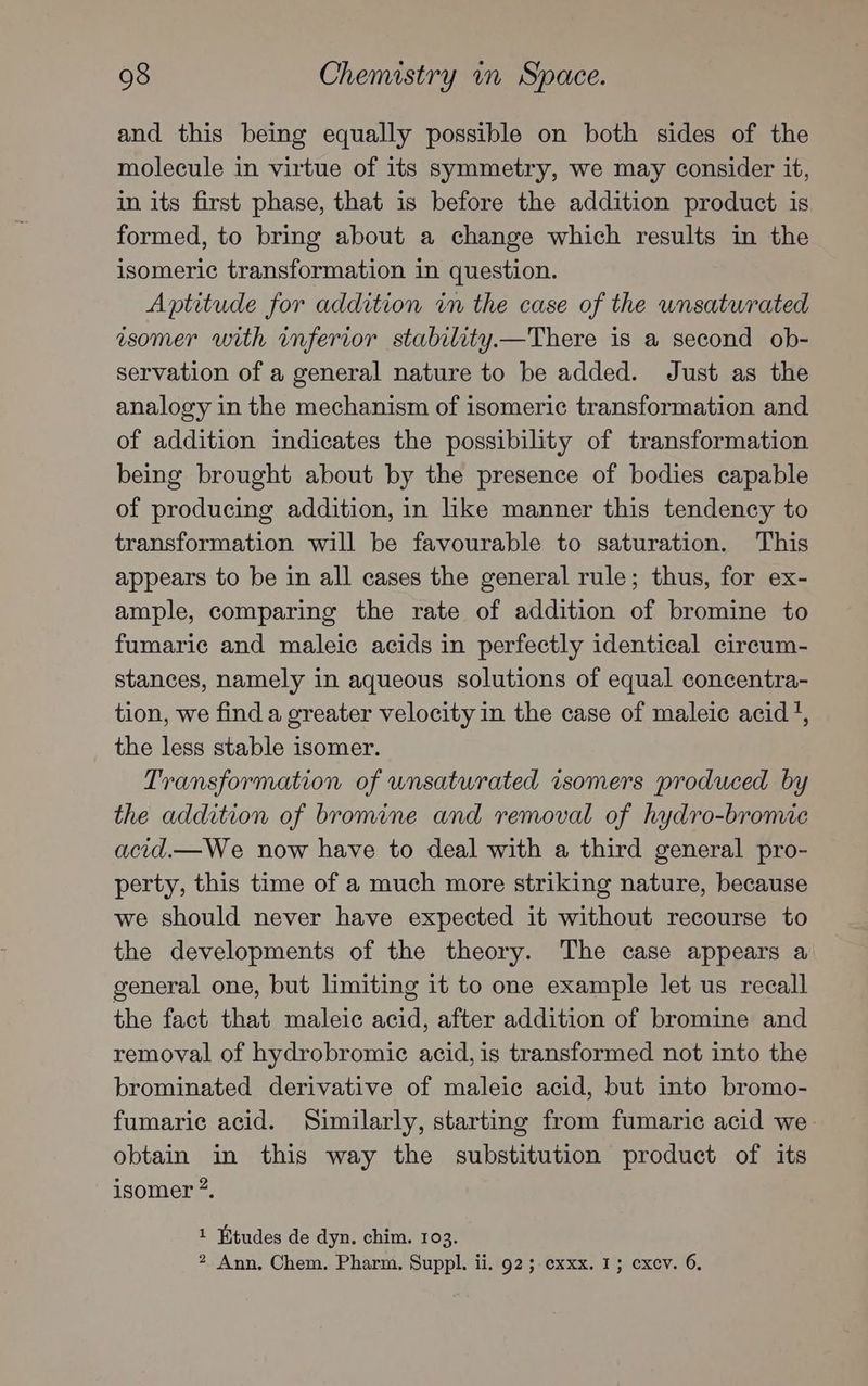 and this being equally possible on both sides of the molecule in virtue of its symmetry, we may consider it, in its first phase, that is before the addition product is formed, to bring about a change which results in the isomeric transformation in question. Aptitude for addition in the case of the unsaturated isomer with inferior stability.—There is a second ob- servation of a general nature to be added. Just as the analogy in the mechanism of isomeric transformation and of addition indicates the possibility of transformation being brought about by the presence of bodies capable of producing addition, in like manner this tendency to transformation will be favourable to saturation. This appears to be in all cases the general rule; thus, for ex- ample, comparing the rate of addition of bromine to fumaric and maleic acids in perfectly identical circum- stances, namely in aqueous solutions of equal concentra- tion, we find a greater velocity in the case of maleic acid', the less stable isomer. Transformation of unsaturated isomers produced by the addition of bromine and removal of hydro-bromic acid.—We now have to deal with a third general pro- perty, this time of a much more striking nature, because we should never have expected it without recourse to the developments of the theory. The case appears a general one, but limiting it to one example let us recall the fact that maleic acid, after addition of bromine and removal of hydrobromiec acid, is transformed not into the brominated derivative of maleic acid, but into bromo- fumaric acid. Similarly, starting from fumaric acid we obtain in this way the substitution product of its isomer *. 1 Etudes de dyn. chim. 103. 2 Ann, Chem. Pharm. Suppl. ii. 92; cxxx. 1; cxcv. 6,