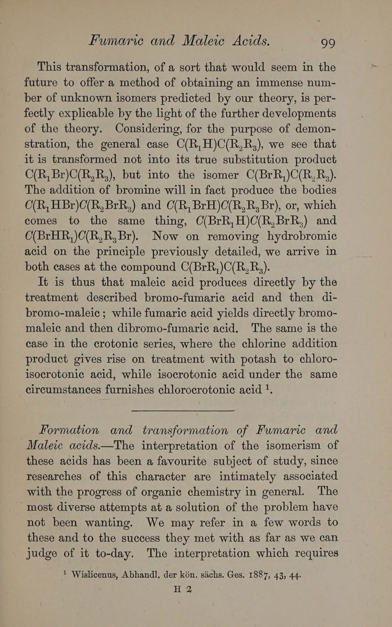 This transformation, of a sort that would seem in the future to offer a method of obtaining an immense num- ber of unknown isomers predicted by our theory, is per- fectly explicable by the light of the further developments of the theory. Considering, for the purpose of demon- stration, the general case C(R,H)C(R,R,), we see that it is transformed not into its true substitution product C(R, Br)C(R,R,), but into the isomer C(BrR,)C(R,R,). The addition of bromine will in fact produce the bodies O(R, HBr)C(R,BrR,) and C(R, BrH)C(R,R, Br), or, which comes to the same thing, C(BrR,H)O(R,BrR,) and O(BrHR,)O(R,R, Br). Now on removing hydrobromic acid on the principle previously detailed, we arrive in both cases at the compound C(BrR,)C(R,R,). It is thus that maleic acid produces directly by the treatment described bromo-fumaric acid and then di- bromo-maleic ; while fumaric acid yields directly bromo- maleic and then dibromo-fumaric acid. The same is the case in the crotonic series, where the chlorine addition product gives rise on treatment with potash to chloro- isocrotonic acid, while isocrotonic acid under the same circumstances furnishes chlorocrotonic acid . Formation and transformation of Fumaric and Maleic acids.—The interpretation of the isomerism of these acids has been a favourite subject of study, since researches of this character are intimately associated with the progress of organic chemistry in general. The ‘most diverse attempts at a solution of the problem have not been wanting. We may refer in a few words to these and to the success they met with as far as we can Judge of it to-day. The interpretation which requires + Wislicenus, Abhandl, der kon. sachs. Ges. 1887, 43, 44. H 2