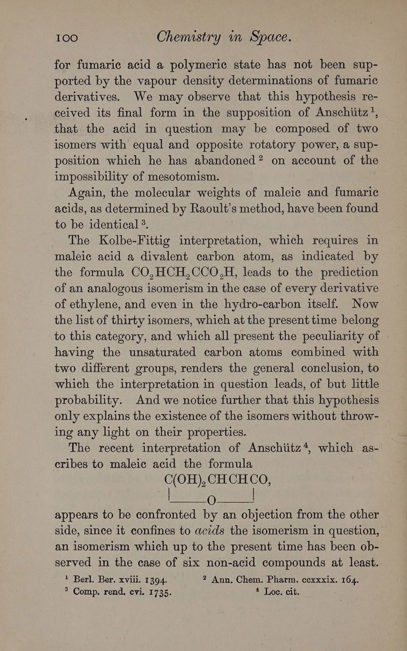 for fumaric acid a polymeric state has not been sup- ported by the vapour density determinations of fumaric derivatives. We may observe that this hypothesis re- ceived its final form in the supposition of Anschiitz’, that the acid in question may be composed of two isomers with equal and opposite rotatory power, a sup- position which he has abandoned? on account of the impossibility of mesotomism. Again, the molecular weights of maleic and fumaric acids, as determined by Raoult’s method, have been found to be identical °. The Kolbe-Fittig interpretation, which requires in maleic acid a divalent carbon atom, as indicated by the formula CO,HCH,CCO,H, leads to the prediction of an analogous isomerism in the case of every derivative of ethylene, and even in the hydro-carbon itself. Now the list of thirty isomers, which at the present time belong to this category, and which all present the peculiarity of having the unsaturated carbon atoms combined with two different groups, renders the general conclusion, to which the interpretation in question leads, of but little probability. And we notice further that this hypothesis only explains the existence of the isomers without throw- ing any light on their properties. The recent interpretation of Anschiitz*, which as- cribes to maleic acid the formula C(OH), CHCH CO, O | appears to be confronted by an objection from the other side, since it confines to acids the isomerism in question, an isomerism which up to the present time has been ob- served in the case of six non-acid compounds at least. Berl. Ber. xviii. 1394. 2 Ann, Chem. Pharm. ccxxxix. 164. * Comp. rend. cvi. 1735. * Loe. cit.