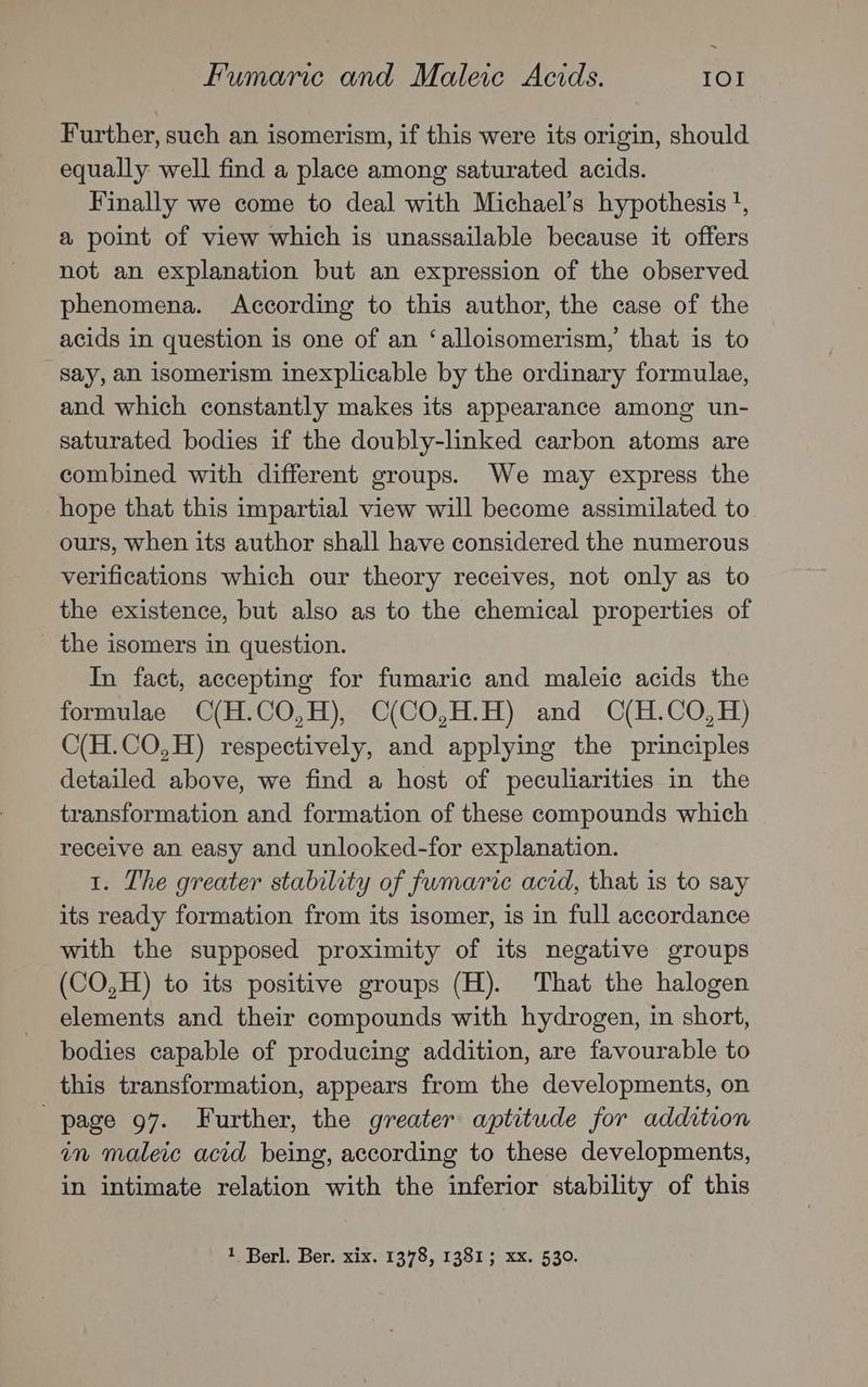 Further, such an isomerism, if this were its origin, should equally well find a place among saturated acids. Finally we come to deal with Michael’s hypothesis |, a point of view which is unassailable because it offers not an explanation but an expression of the observed phenomena. According to this author, the case of the acids in question is one of an ‘alloisomerism, that is to say, an isomerism inexplicable by the ordinary formulae, and which constantly makes its appearance among un- saturated bodies if the doubly-linked carbon atoms are combined with different groups. We may express the hope that this impartial view will become assimilated to ours, when its author shall have considered the numerous verifications which our theory receives, not only as to the existence, but also as to the chemical properties of the isomers in question. In fact, accepting for fumaric and maleic acids the formulae C(H.CO,H), C(CO,H.H) and O(H.CO,H) C(H.CO,H) respectively, and applying the principles detailed above, we find a host of peculiarities in the transformation and formation of these compounds which receive an easy and unlooked-for explanation. 1. The greater stability of fumaric acid, that is to say its ready formation from its isomer, is in full accordance with the supposed proximity of its negative groups (CO,H) to its positive groups (H). That the halogen elements and their compounds with hydrogen, in short, bodies capable of producing addition, are favourable to this transformation, appears from the developments, on page 97. Further, the greater aptitude for addition in maleic acid being, according to these developments, in intimate relation with the inferior stability of this