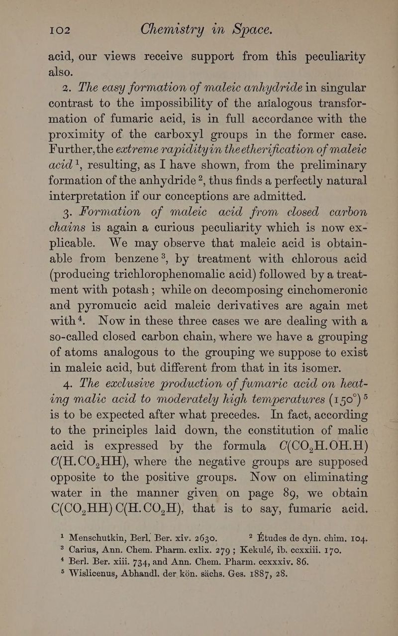 acid, our views receive support from this peculiarity also. 2. The easy formation of maleic anhydride in singular contrast to the impossibility of the axialogous transfor- mation of fumaric acid, is in full accordance with the proximity of the carboxyl groups in the former case. Further, the extreme rapidity theetherification of malere acid', resulting, as I have shown, from the preliminary formation of the anhydride ?, thus finds a perfectly natural interpretation if our conceptions are admitted. 3. Formation of maleic acid from closed carbon chains 1s again a curious peculiarity which is now ex- plicable. We may observe that maleic acid is obtain- able from benzene*, by treatment with chlorous acid (producing trichlorophenomalic acid) followed by a treat- ment with potash ; while on decomposing cinchomeronic and pyromucic acid maleic derivatives are again met with*. Now in these three cases we are dealing with a so-called closed carbon chain, where we have a grouping of atoms analogous to the grouping we suppose to exist in maleic acid, but different from that in its isomer. 4. The exclusive production of fumaric acid on heat- ing malic acid to moderately high temperatures (150°) ° is to be expected after what precedes. In fact, according to the principles laid down, the constitution of malic acid is expressed by the formula C(CO,H.OH.H) O(H.CO,HH), where the negative groups are supposed opposite to the positive groups. Now on eliminating water in the manner given on page 89, we obtain C(CO,HH) C(H.CO,H), that is to say, fumaric acid. - 1 Menschutkin, Berl. Ber. xiv. 2630. 2 Etudes de dyn. chim. 104. * Carius, Ann. Chem. Pharm. cxlix. 279 ; Kekulé, ib. ccxxiii. 170. * Berl. Ber. xiii. 734, and Ann. Chem. Pharm. ccxxxiv. 86. 5 Wislicenus, Abhandl. der kén. sachs. Ges. 1887, 28.