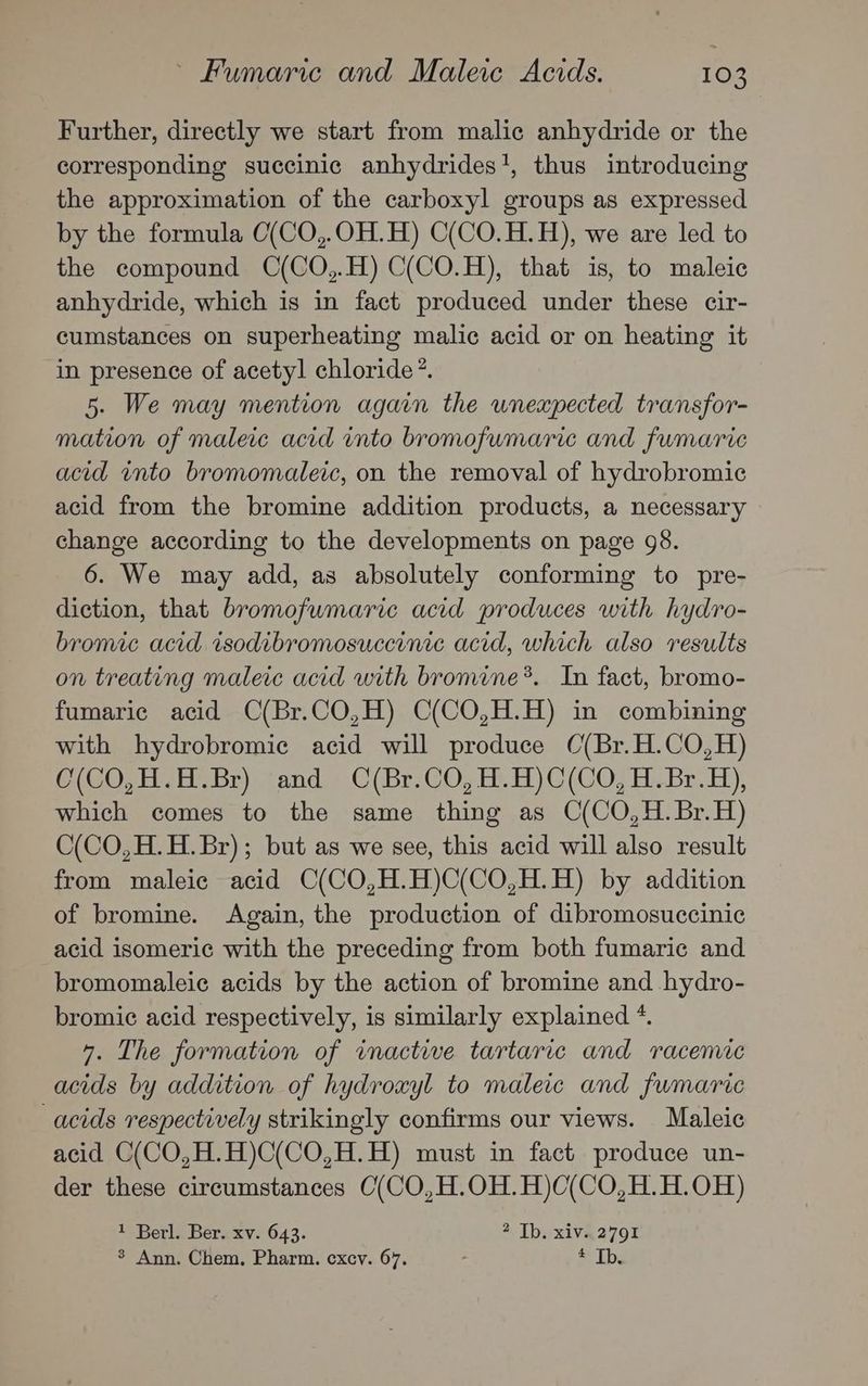 Further, directly we start from malic anhydride or the corresponding succinic anhydrides}, thus introducing the approximation of the carboxyl groups as expressed by the formula O(CO,.OH.H) C(CO.H.H), we are led to the compound C(CO,.H) C(CO.H), that is, to maleic anhydride, which is in fact produced under these cir- cumstances on superheating malic acid or on heating it in presence of acetyl chloride *. 5. We may mention again the unexpected transfor- mation of maleic acid into bromofumaric and fumaric acid into bromomaleic, on the removal of hydrobromic acid from the bromine addition products, a necessary change according to the developments on page 98. 6. We may add, as absolutely conforming to pre- diction, that bromofwmarie acid produces with hydro- bromic acid isodibromosuccinic acid, which also results on treating maleic acid with bromine*. In fact, bromo- fumaric acid C(Br.CO,H) C(CO,H.H) in combining with hydrobromic acid will produce C(Br.H.CO,H) C(CO,H.H.Br) and C(Br.CO,H.H)C(CO,H.Br.H), which comes to the same thing as C(CO,H.Br.H) C(CO,H.H.Br); but as we see, this acid will also result from maleic acid C(CO,H.H)C(CO,H.H) by addition of bromine. Again, the production of dibromosuccinic acid isomeric with the preceding from both fumaric and bromomaleic acids by the action of bromine and hydro- bromic acid respectively, is similarly explained *. 7. The formation of inactive tartaric and racemic acids by addition of hydroxyl to maleic and fumaric acids respectively strikingly confirms our views. Maleic acid C(CO,H.H)C(CO,H.H) must in fact produce un- der these circumstances C(CO,H.OH.H)C(CO,H.H.OH) 1 Berl. Ber. xv. 643. 4 Ib. xiv.2791 3 Ann. Chem, Pharm. cxcv. 67. Sy Eb;