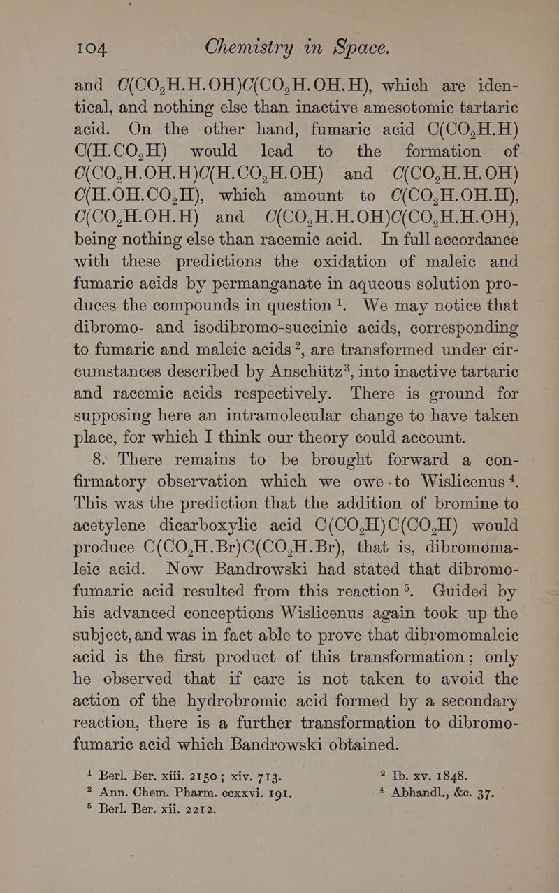 and O(CO,H.H.OH)C(CO,H.OH.H), which are iden- tical, and nothing else than inactive amesotomic tartaric acid. On the other hand, fumaric acid C(CO,H.H) C(H.CO,H) would lead to the formation © of 0(CO,H.OH.H)C(H.CO,H.OH) and C(CO,H.H.OH) O(H.0H.CO,H), which amount to O(CO,H.OH.H), C(CO,H.OH.H) and C(CO,H.H.OH)C(CO,H.H.OH), being nothing else than racemic acid. In full accordance with these predictions the oxidation of maleic and fumaric acids by permanganate in aqueous solution pro- duces the compounds in question!. We may notice that dibromo- and isodibromo-succinic acids, corresponding to fumaric and maleic acids ?, are transformed under cir- cumstances described by Anschiitz?, into inactive tartaric and racemic acids respectively. There is ground for supposing here an intramolecular change to have taken place, for which I think our theory could account. 8. There remains to be brought forward a con- firmatory observation which we owe-to Wislicenus +. This was the prediction that the addition of bromine to acetylene dicarboxylic acid C(CO,H)C(CO,H) would produce C(CO,H.Br)C(CO,H.Br), that is, dibromoma- leic acid. Now Bandrowski had stated that dibromo- fumaric acid resulted from this reaction®. Guided by his advanced conceptions Wislicenus again took up the subject, and was in fact able to prove that dibromomaleic acid is the first product of this transformation; only he observed that if care is not taken to avoid the action of the hydrobromic acid formed by a secondary reaction, there is a further transformation to dibromo- fumaric acid which Bandrowski obtained. 1 Berl. Ber. xiii. 2150; xiv. 713. 2 Tb. xv. 1848. % Ann. Chem. Pharm. cexxvi. 191. * Abhandl., &c. 37. 5 Berl. Ber. xii. 2212.