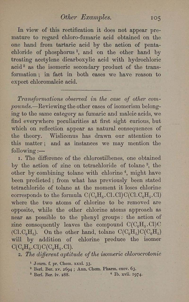In view of this rectification it does not appear pre- mature to regard chloro-fumaric acid obtained on the one hand from tartaric acid by the action of penta- chloride of phosphorus’, and on the other hand by treating acetylene dicarboxylic acid with hydrochloric acid? as the isomeric secondary product of the trans- formation; in fact in both cases we have reason to expect chloromaleic acid. Transformations observed in the case of other com- pounds.—Reviewing the other cases of isomerism belong- ing to the same category as fumaric and maleic acids, we find everywhere peculiarities at first sight curious, but which on reflection appear as natural consequences of the theory. Wislicenus has drawn our attention to this matter; and as instances we may mention the following :— 1. The difference of the chlorostilbenes, one obtained by the action of zinc on tetrachloride of tolane *, the other by combining tolane with chlorine *, might have been predicted ; from what has previously been stated tetrachloride of tolane at the moment it loses chlorine corresponds to the formula C(C,H,.Cl.Cl)C(C1.C,H,.Cl) where the two atoms of chlorine to be removed are opposite, while the other chlorine atoms approach as near as possible to the phenyl groups: the action of zine consequently leaves the compound C(C,H,;.Cl)C (Cl.C,H,). On the other hand, tolane C(C,H;)C(C,H;) -will by addition of chlorine produce the isomer C(C,H,.Cl) C(C,H,.Cl). 2. The different aptitude of the isomeric chlorocrotonic + Journ. f. pr. Chem. xxxi. 33. ? Berl. Ber. xv. 2694 ; Ann, Chem. Pharm. excv. 63. 3 Berl. Ber. iv. 288. 4 Tb, xvii. 1974.