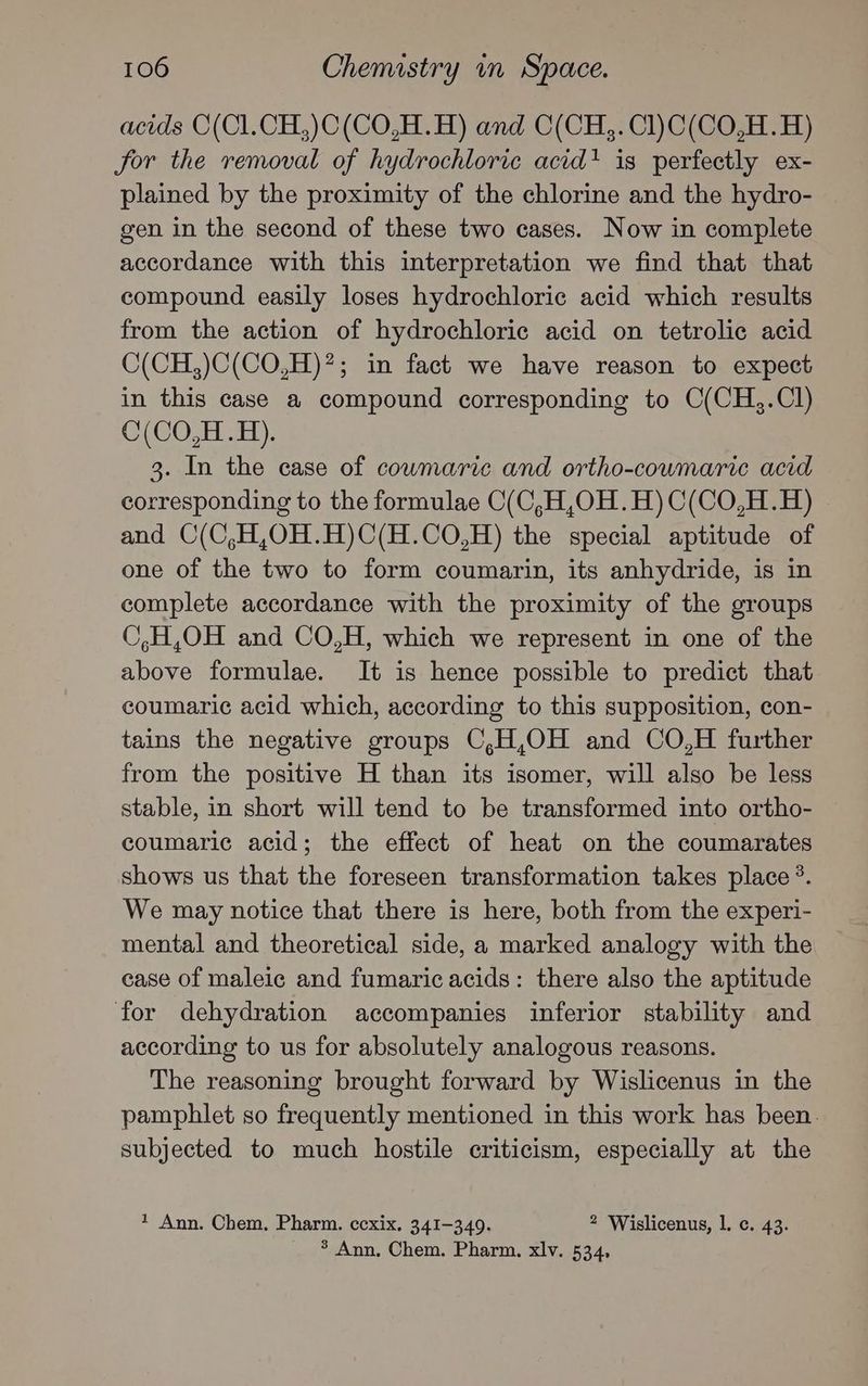 acids O(Cl.CH,)C(CO,H.H) and C(CH,. Cl)C(CO,H.H) for the removal of hydrochloric acid! is perfectly ex- plained by the proximity of the chlorine and the hydro- gen in the second of these two cases. Now in complete accordance with this interpretation we find that that compound easily loses hydrochloric acid which results from the action of hydrochloric acid on tetrolic acid C(CH,)C(CO,H)*; in fact we have reason to expect in this case a compound corresponding to C(CH,.Cl) C(CO,H.H). 3. In the case of cowmaric and ortho-coumaric acid corresponding to the formulae C(C,H,OH.H)C(CO,H.H) and C(C,H,O0H.H)C(H.CO,H) the special aptitude of one of the two to form coumarin, its anhydride, is in complete accordance with the proximity of the groups C,H,OH and CO,H, which we represent in one of the above formulae. It is hence possible to predict that coumaric acid which, according to this supposition, con- tains the negative groups C,H,OH and CO,H further from the positive H than its isomer, will also be less stable, in short will tend to be transformed into ortho- coumaric acid; the effect of heat on the coumarates shows us that the foreseen transformation takes place ?. We may notice that there is here, both from the experi- mental and theoretical side, a marked analogy with the case of maleic and fumaric acids: there also the aptitude for dehydration accompanies inferior stability and according to us for absolutely analogous reasons. The reasoning brought forward by Wislicenus in the pamphlet so frequently mentioned in this work has been. subjected to much hostile criticism, especially at the * Ann. Chem. Pharm. ccxix. 341-349. 2 ‘Wislicenus, 1. c. 43. * Ann, Chem. Pharm. xlv. 534,