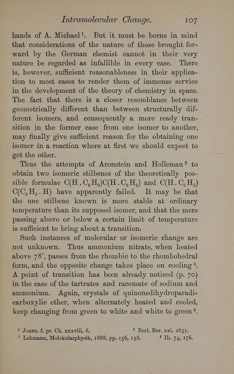 hands of A. Michael’. But it must be borne in mind that considerations of the nature of those brought for- ward by the German chemist cannot in their very nature be regarded as infallible in every case. There is, however, sufficient reasonableness in their applica- tion to most cases to render them of immense service in the development of the theory of chemistry in space. The fact that there is a closer resemblance between geometrically different than between structurally dif- ferent isomers, and consequently a more ready tran- sition in the former case from one isomer to another, may finally give sufficient reason for the obtaining one isomer in a reaction where at first we should expect to get the other. Thus the attempts of Aronstein and Holleman? to obtain two isomeric stilbenes of the theoretically pos- sible formulae O(H.C,H,)C(H.C,H;) and C(H.C,H,) C(C,H;.H) have apparently failed. It may be that the one stilbene known is more stable at ordinary temperature than its supposed isomer, and that the mere passing above or below a certain limit of temperature is sufficient to bring about a transition. Such instances of molecular or isomeric change are not unknown. Thus ammonium nitrate, when heated above 78°, passes from the rhombic to the rhombohedral form, and the opposite change takes place on cooling. A point of transition has been already noticed (p. 70) in the case of the tartrates and racemate of sodium and ammonium. Again, crystals of quinonedihydroparadi- carboxylic ether, when alternately heated and cooled, keep changing from green to white and white to green *. 1 Journ. f. pr. Ch. xxxviii. 6. 2 Berl, Ber. xxi. 2831. $ Lehmann, Molekularphysik, 1888, pp. 156, 158. © Ibe 74¢.£76.