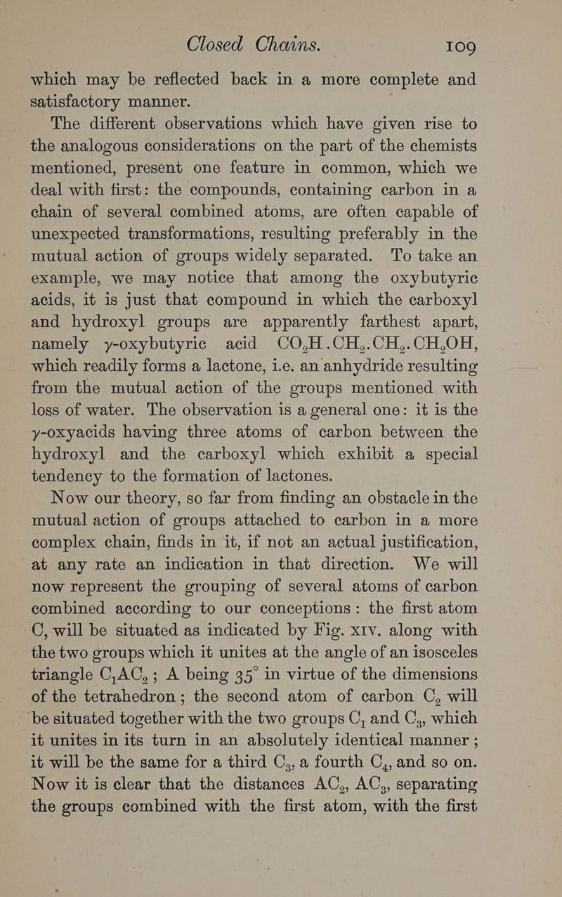 which may be reflected back in a more complete and satisfactory manner. The different observations which have given rise to the analogous considerations on the part of the chemists mentioned, present one feature in common, which we deal with first: the compounds, containing carbon in a chain of several combined atoms, are often capable of unexpected transformations, resulting preferably in the mutual action of groups widely separated. To take an example, we may notice that among the oxybutyric acids, it is just that compound in which the carboxyl and hydroxyl groups are apparently farthest apart, namely y-oxybutyric acid CO,H.CH,.CH,.CH,OH, which readily forms a lactone, i.e. an anhydride resulting from the mutual action of the groups mentioned with loss of water. The observation is a general one: it is the y-oxyacids having three atoms of carbon between the hydroxyl and the carboxyl which exhibit a special tendency to the formation of lactones. Now our theory, so far from finding an obstacle in the mutual action of groups attached to carbon in a more complex chain, finds in it, if not an actual justification, at any rate an indication in that direction. We will now represent the grouping of several atoms of carbon combined according to our conceptions: the first atom C, will be situated as indicated by Fig. xtv. along with the two groups which it unites at the angle of an isosceles triangle C,AC,; A being 35 in virtue of the dimensions of the tetrahedron ; the second atom of carbon C, will ‘be situated together with the two groups C, and C,, which it unites in its turn in an absolutely identical manner ; it will be the same for a third C,, a fourth C,, and so on. Now it is clear that the distances AC,, AC,, separating the groups combined with the first atom, with the first