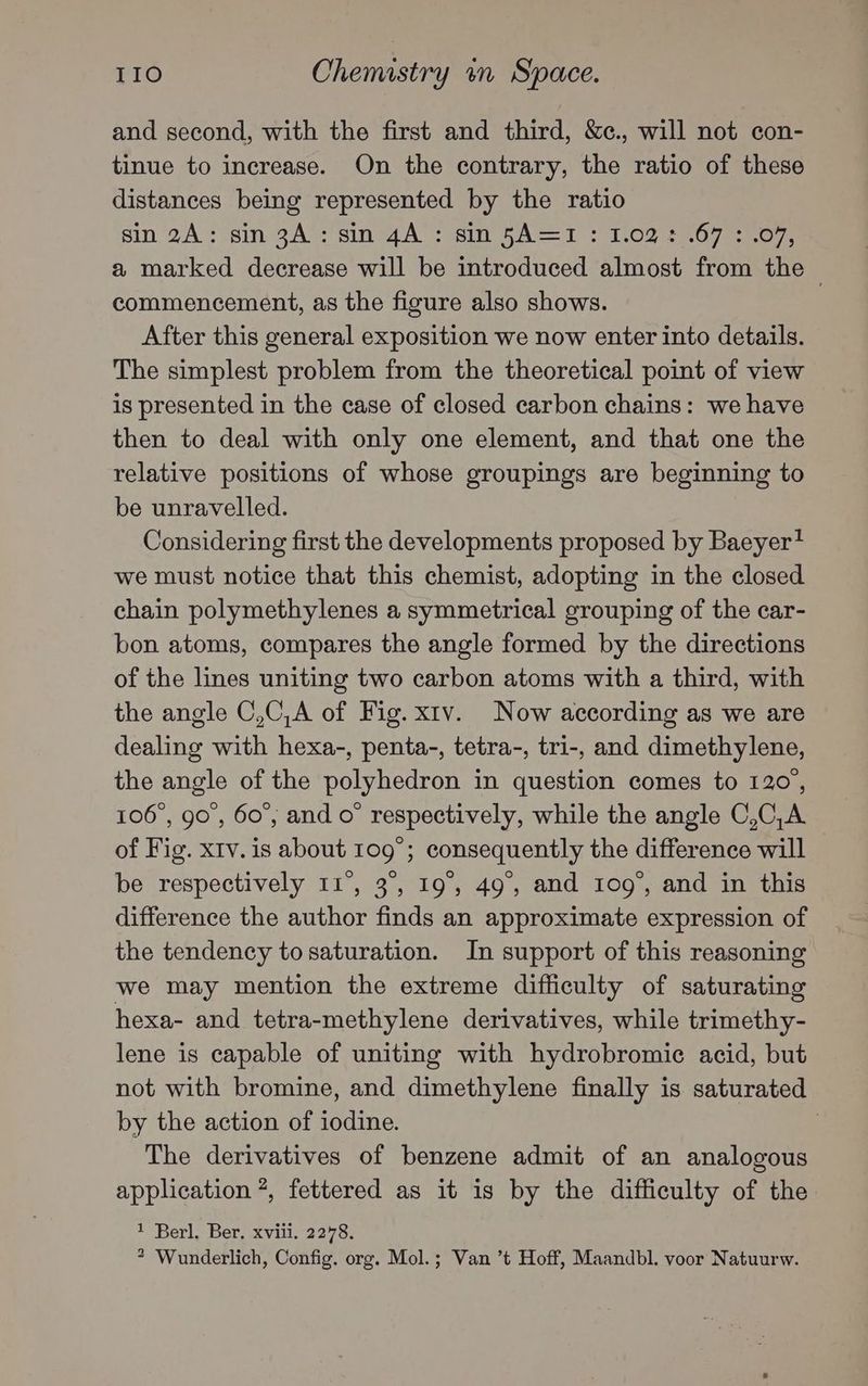 and second, with the first and third, &c., will not con- tinue to increase. On the contrary, the ratio of these distances being represented by the ratio sin 2A: sin-9A’:sin4A : sin SA=1': 1,02 2467.57.07, a marked decrease will be introduced almost from the — commencement, as the figure also shows. After this general exposition we now enter into details. The simplest problem from the theoretical point of view is presented in the case of closed carbon chains: we have then to deal with only one element, and that one the relative positions of whose groupings are beginning to be unravelled. Considering first the developments proposed by Baeyer? we must notice that this chemist, adopting in the closed chain polymethylenes a symmetrical grouping of the car- bon atoms, compares the angle formed by the directions of the lines uniting two carbon atoms with a third, with the angle C,C,A of Fig. xiv. Now according as we are dealing with hexa-, penta-, tetra-, tri-, and dimethylene, the angle of the polyhedron in question comes to 120, 106°, go’, 60°, and o° respectively, while the angle C,C,A of Fig. xv. is about 109°; consequently the difference will be respectively 11°, 3°, 19°, 49, and 109°, and in this difference the author finds an approximate expression of the tendency to saturation. In support of this reasoning we may mention the extreme difficulty of saturating hexa- and tetra-methylene derivatives, while trimethy- lene is capable of uniting with hydrobromic acid, but not with bromine, and dimethylene finally is saturated by the action of iodine. The derivatives of benzene admit of an analogous application *, fettered as it is by the difficulty of the 1 Berl, Ber. xviii. 2278. * Wunderlich, Config. org. Mol.; Van ’t Hoff, Maandbl. voor Natuurw.