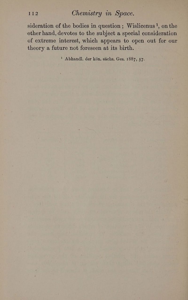 sideration of the bodies in question ; Wislicenus!, on the other hand, devotes to the subject a special consideration of extreme interest, which appears to open out for our theory a future not foreseen at its birth. . * Abhandl. der kon. sachs. Ges. 1887, 57.