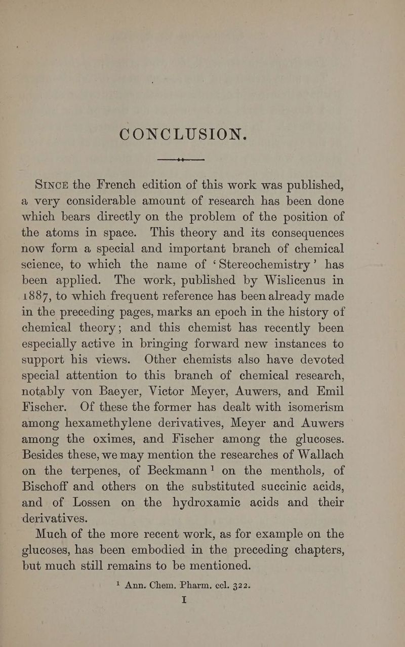 CONCLUSION. SINncE the French edition of this work was published, a very considerable amount of research has been done which bears directly on the problem of the position of the atoms in space. This theory and its consequences now form a special and important branch of chemical science, to which the name of ‘Stereochemistry’ has been applied. The work, published by Wislicenus in 1887, to which frequent reference has been already made in the preceding pages, marks an epoch in the history of chemical theory; and this chemist has recently been especially active in bringing forward new instances to support his views. Other chemists also have devoted special attention to this branch of chemical research, notably von Baeyer, Victor Meyer, Auwers, and Emil Fischer. Of these the former has dealt with isomerism among hexamethylene derivatives, Meyer and Auwers among the oximes, and Fischer among the glucoses. Besides these, we may mention the researches of Wallach on the terpenes, of Beckmann! on the menthols, of Bischoff and others on the substituted succinic acids, and of Lossen on the hydroxamic acids and their derivatives. Much of the more recent work, as for example on the glucoses, has been embodied in the preceding chapters, but much still remains to be mentioned. 1 Ann. Chem, Pharm, cel. 322.