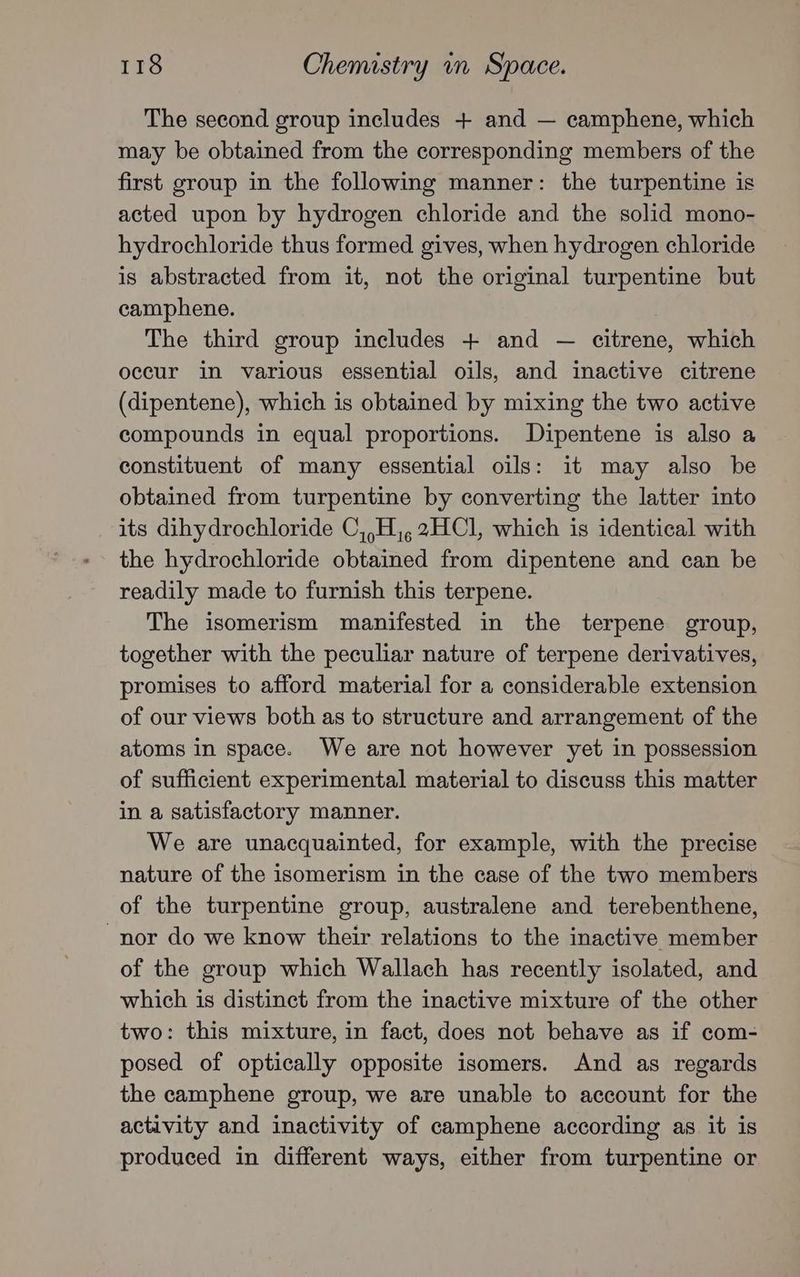 The second group includes + and — camphene, which may be obtained from the corresponding members of the first group in the following manner: the turpentine is acted upon by hydrogen chloride and the solid mono- hydrochloride thus formed gives, when hydrogen chloride is abstracted from it, not the original turpentine but camphene. The third group includes + and — citrene, which occur in various essential oils, and inactive citrene (dipentene), which is obtained by mixing the two active compounds in equal proportions. Dipentene is also a constituent of many essential oils: it may also be obtained from turpentine by converting the latter into its dihydrochloride C,,H,,2HCl, which is identical with the hydrochloride obtained from dipentene and can be readily made to furnish this terpene. The isomerism manifested in the terpene group, together with the peculiar nature of terpene derivatives, promises to afford material for a considerable extension of our views both as to structure and arrangement of the atoms in space. We are not however yet in possession of sufficient experimental material to discuss this matter in a satisfactory manner. We are unacquainted, for example, with the precise nature of the isomerism in the case of the two members of the turpentine group, australene and terebenthene, nor do we know their relations to the inactive member of the group which Wallach has recently isolated, and which is distinct from the inactive mixture of the other two: this mixture, in fact, does not behave as if com- posed of optically opposite isomers. And as regards the camphene group, we are unable to account for the activity and inactivity of camphene according as it is produced in different ways, either from turpentine or