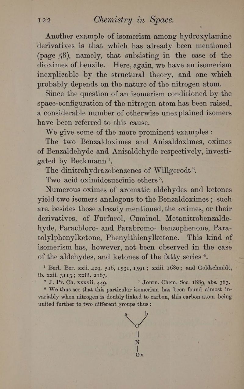 Another example of isomerism among hydroxylamine derivatives is that which has already been mentioned (page 58), namely, that subsisting in the case of the dioximes of benzile. Here, again, we have an isomerism inexplicable by the structural theory, and one which probably depends on the nature of the nitrogen atom. Since the question of an isomerism conditioned by the space-configuration of the nitrogen atom has been raised, a considerable number of otherwise unexplained isomers have been referred to this cause. We give some of the more prominent examples : The two Benzaldoximes and Anisaldoximes, oximes of Benzaldehyde and Anisaldehyde respectively, investi- gated by Beckmann '. The dinitrohydrazobenzenes of Willgerodt’”. Two acid oximidosuccinic ethers *. Numerous oximes of aromatic aldehydes and ketones yield two isomers analogous to the Benzaldoximes ; such are, besides those already mentioned, the oximes, or their derivatives, of Furfurol, Cuminol, Metanitrobenzalde- hyde, Parachloro- and Parabromo- benzophenone, Para- tolylphenylketone, Phenylthienylketone. This kind of isomerism has, however, not been observed in the case of the aldehydes, and ketones of the fatty series *. 1 Berl. Ber. xxii. 429, 516, 1531, 1591; xxiii. 1680; and Goldschmidt, ib, Xij.93719 < xxii, 2163. 2 J. Pr. Ch. xxxvii. 449. 3 Journ. Chem. Soc. 1889, abs. 383. * We thus see that this particular isomerism has been found almost in- variably when nitrogen is doubly linked to carbon, this carbon atom being united further to two different groups thus : a b Sy | N | Ox