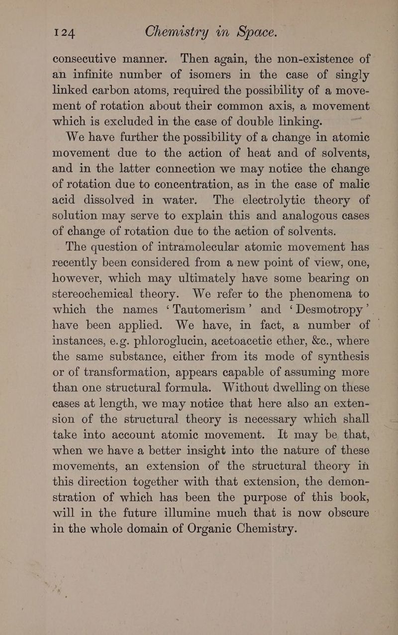 consecutive manner. Then again, the non-existence of an infinite number of isomers in the case of singly linked carbon atoms, required the possibility of a move- ment of rotation about their common axis, a movement which is excluded in the case of double linking. We have further the possibility of a change in atomic movement due to the action of heat and of solvents, and in the latter connection we may notice the change of rotation due to concentration, as in the case of malic acid dissolved in water. The electrolytic theory of solution may serve to explain this and analogous cases of change of rotation due to the action of solvents. The question of intramolecular atomic movement has recently been considered from a new point of view, one, however, which may ultimately have some bearing on stereochemical theory. We refer to the phenomena to which the names ‘Tautomerism’ and ‘ Desmotropy’. have been applied. We have, in fact, a number of — instances, e.g. phloroglucin, acetoacetic ether, &c., where the same substance, either from its mode of synthesis or of transformation, appears capable of assuming more than one structural formula. Without dwelling on these cases at length, we may notice that here also an exten- sion of the structural theory is. necessary which shall take into account atomic movement. It may be that, when we have a better insight into the nature of these movements, an extension of the structural theory in this direction together with that extension, the demon- stration of which has been the purpose of this book, will in the future illumine much that is now obscure — in the whole domain of Organic Chemistry.