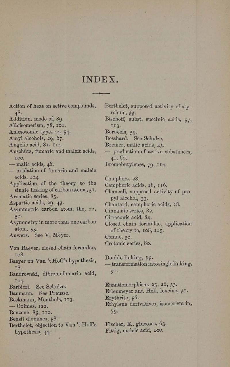 Action of heat on active compounds, 48. Addition, mode of, 89. Alloisomerism, 78, 101. Amesotomic type, 44, 54. Amy] alcohols, 29, 67. Angelic acid, 81, 114. Anschiitz, fumaric and maleic acids, 100. — malic acids, 46. — oxidation of fumaric and maleic acids, 104. Application of the theory to the single linking of carbon atoms, 51. Aromatic series, 85. Aspartic acids, 29, 43. Asymmetric carbon atom, the, 22, 52. Asymmetry in more than one carbon atom, 53. Auwers. See V. Meyer. Von Baeyer, closed chain formulae, 108. Baeyer on Van ’t Hoff’s hypothesis, 18. Bandrowski, dibromofumaric acid, 104. Barbieri. See Schulze. Baumann. See Preusse. Beckmann, Menthols, 113. — Oximes, 122. Benzene, 85, 110. Benzil dioximes, 58. Berthelot, objection to Van ’t Hoff’s hypothesis, 44. ¢ Berthelot, supposed activity of sty- rolene, 33. Bischoff, subst. succinic acids, 57, 113, Borneols, 59. Bosshard. See Schulze, Bremer, malic acids, 45. — production of active substances, AI, 60. Bromobutylenes, 79, 114. Camphors, 28. Camphoric acids, 28, 116. Chancell, supposed activity of pro- pyl alcohol, 33. Chautard, camphoric acids, 28. Cinnamic series, 82. Citraconic acid, 84. Closed chain formulae, application of theory to, 108, 115. Conine, 30. Crotonic series, 80, Double linking, 75. — transformation intosingle linking, go. Enantiomorphism, 25, 26, 53. Erlenmeyer and Hell, leucine, 31. Erythrite, 56. Ethylene derivatives, isomerism in, 79- Fischer, E., glucoses, 63. Fittig, maleic acid, 100.