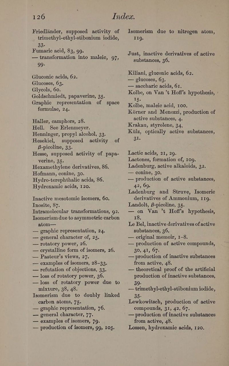 Friedlander, supposed activity of trimethyl-ethyl-stibonium iodide, 33- Fumaric acid, 83, 99. — transformation into maleic, 97, “Ee Gluconic acids, 62. Glucoses, 63. Glycols, 60. Goldschmiedt, papaverine, 35. Graphic representation of space formulae, 24. Haller, camphors, 28. Hell. See Erlenmeyer. Henninger, propyl! alcohol, 33. ‘Hesekiel, supposed activity of B-picoline, 33. Hesse, supposed activity of papa- verine, 35. Hexamethylene derivatives, 86. Hofmann, conine, 30. Hydro-terephthalic acids, 86. Hydroxamic acids, I20. Inactive mesotomic isomers, 60. Inosite, 87. Intramolecular transformations, 92. Isomerism due to asymmetric carbon atom— — graphic representation, 24. — general character of, 25. — rotatory power, 26. — crystalline form of isomers, 26. — Pasteur’s views, 27. _— examples of isomers, 28-33. — refutation of objections, 33. — loss of rotatory power, 36. — loss of rotatory power due to mixture, 38, 48. Isomerism due to doubly linked carbon atoms, 75. — graphic representation, 76. — general character, 77. — examples of isomers, 79. — production of isomers, 99, 105. Isomerism due to nitrogen atom, 119. Just, inactive derivatives of active substances, 36. Kiliani, gluconic acids, 62. — glucoses, 63. — saccharic acids, 61. Kolbe, on Van ’t Hoff’s hypothesis, | 15. Kolbe, maleic acid, 100. Korner and Menozzi, production of active substances, 4. Krakau, styrolene, 34, Kiilz, optically active substances, a1; Lactic acids, 21, 29. Lactones, formation of, 109. Ladenburg, active alkaloids, 32. — conine, 30. — production of active substances, 42, 69. Ladenburg and Struve, Isomeric derivatives of Ammonium, I19. Landolt, B-picoline, 35. — on Van ’t Hoff’s hypothesis, 18, Le Bel, inactive derivatives of active substances, 36. — original memoir, 1-8. — production of active compounds, 30,41, OMe — production of inactive substances from active, 48. — theoretical proof of the artificial production of inactive substances, 39- — trimethyl-ethyl-stibonium iodide, 35: Lewkowitsch, production of active compounds, 31, 42, 67. — production of inactive substances from active, 48. Lossen, hydroxamic acids, 120.