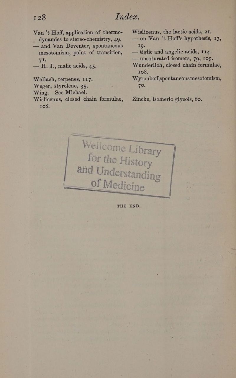 Van ’t Hoff, application of thermo- dynamics to stereo-chemistry, 49. — and Van Deventer, spontaneous mesotomism, point of transition, WI. — H. J., malic acids, 45. Wallach, terpenes, 117. Weger, styrolene, 35. Wing. See Michael. Wislicenus, closed chain formulae, 108. Wislicenus, the lactic acids, 21. — on Van ’t Hoff’s hypothesis, 13, 19. — tiglic and angelic acids, 114. — unsaturated isomers, 79, 105. Wunderlich, closed chain formulae, 108. Wyrouboff,spontaneous mesotomism, 70. Zincke, isomeric glycols, 60.