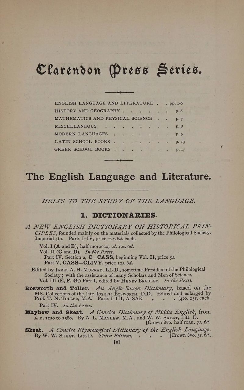 Clarendon Press Series. ea ENGLISH LANGUAGE AND LITERATURE ... pp.1-6 HISTORY ANDIGEOGRAPH Ys. 0) Wes ae bales Bollea p. 6 MATHEMATICS AND PHYSICAL SCIENCE . . p-7 MISCELLANEOUS p.8 MODERN LANGUAGES . : , : . - = Ds 9, LATIN SCHOOL BOOKS . Pp. 13 GREEK SCHOOL BOOKS . p. 17 The English Language and Literature. HELPS 10 THE STUDY OF THE LANGUAGE: 1. DICTIONARIES. A NEW ENGLISH DICTIONARY ON HISTORICAL PRIN- CIPLES, founded mainly on the materials collected by the Philological Society. Imperial 4to. Parts I-IV, price 12s. 6d. each. Vol. I (A and B), half morocco, 22. 12s. 6d. Vol. 11 (Cand D). x the Press. Part IV, Section 2, C_-CASS, beginning Vol. II, price ss. Part V, CASS—CLIVY, price 12s. 6d. : Edited by James A. H. Murray, LL.D., sometime President of the Philological Society ; with the assistance of many Scholars and Men of Science. Vol. III (E, F, G,) Part I, edited by Henry Braptey. J the Press. Bosworth and Toller. 4x Anglo-Saxon Dictionary, based on the MS. Collections of the late JoszPH BoswortH, D.D. Edited and enlarged by Prof. T. N. Totter, M.A. PartsI-III, A-SAR- . . .« [4to. 15s. each. Part IV. x the Press. Mayhew and Skeat. 4 Concise Dictionary of Middle English, from A.D. 1150 to 1580. By A. L. Mayuew, M.A., and W. W. Sxzar, Litt. D. [Crown 8vo. half roan, 7s. 6d. Skeat. A Concise Etymological Dictionary a the English Language. By W. W. SxeatT, Litt.D. Third Edition, . . [Crown 8vo. 5s. 6d. [B]