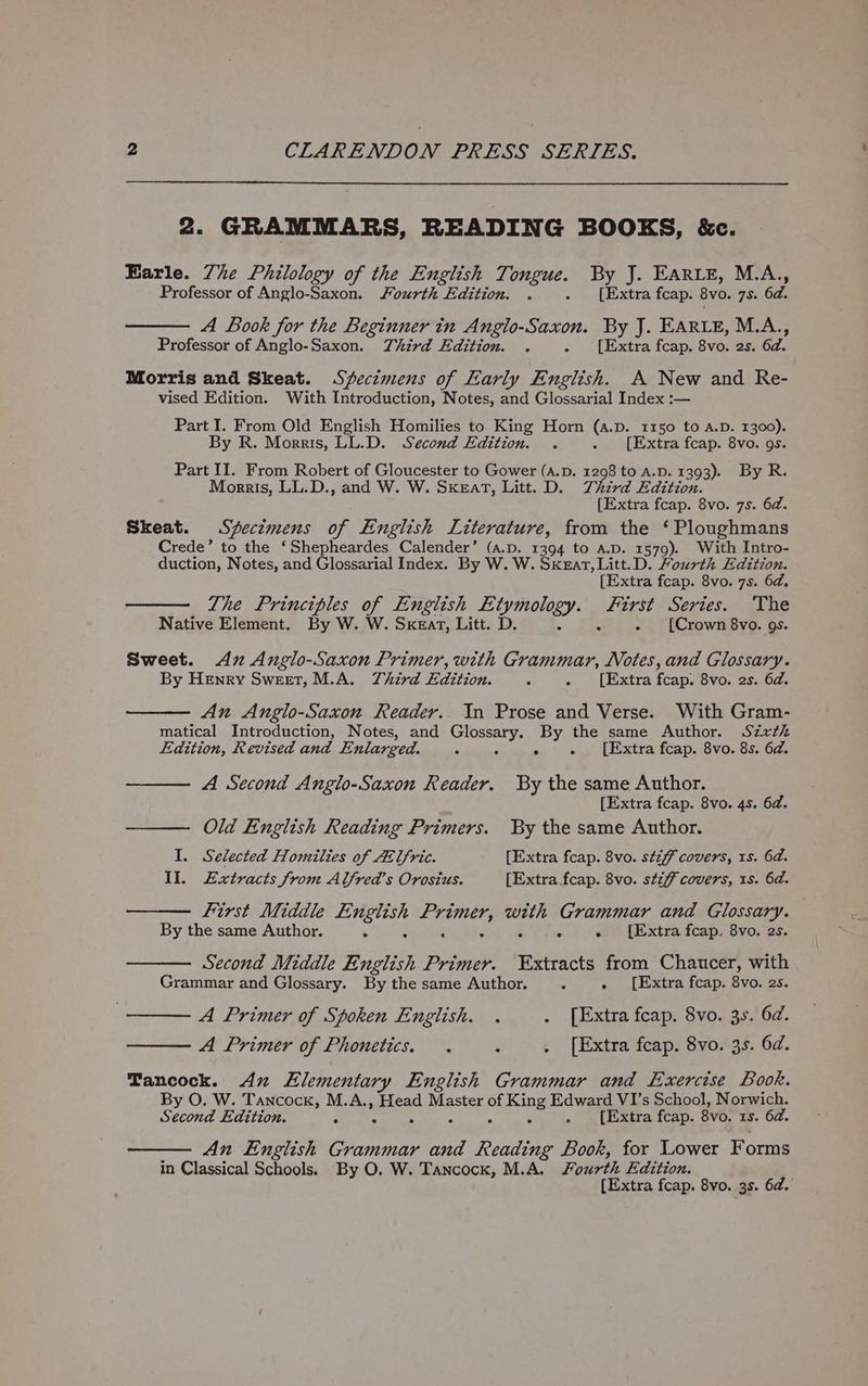 2. GRAMMARS, READING BOOKS, &amp;c. Earle. Zhe Philology of the English Tongue. By J. EARLE, M.A., Professor of Anglo-Saxon. Fourth Edition. . =) (ixtra feap: 8v0. 75. 6d. A Book for the Beginner in Anglo-Saxon. By J. EARLE, M.A., Professor of Anglo-Saxon. Third Edition. . » ‘[Extra fcap. Bvo. 25. Gd. Morris and Skeat. Secimens of Early English. A New and Re- vised Edition. With Introduction, Notes, and Glossarial Index :— Part I. From Old English Homilies to King Horn (a.p. 1150 to A.D. 1300). By R. Morris, LL.D. Second Edition. . . [Extra fcap. 8vo. gs. Part II. From Robert of Gloucester to Gower (A.D. 1298 to A.D. 1393). By R. Morris, LL.D., and W. W. Sxeat, Litt. D. Third Edition. [Extra fcap. 8vo. 7s. 6d. Skeat. Specimens of English Literature, from the ‘Ploughmans Crede’ to the ‘Shepheardes Calender’ (a.pD. 1394 to A.D. 1579). With Intro- duction, Notes, and Glossarial Index. By W. W. Skeat, Litt.D. Fourth Edition. [Extra fcap. 8vo. 7s. 6d. The Principles of English Etymology. ee a Series. ‘The Native Element. By W. W. Sxear, Litt. D. c - [Crown 8vo. gs. Sweet. Ax Anglo-Saxon Primer, with Grammar, Notes, and Glossary. By Henry Sweet, M.A. Third Edition. = . [Extra fcap. 8vo. 2s. 6d. An Anglo-Saxon Reader.. In Prose and Verse. With Gram- matical Introduction, Notes, and Sa camhl: By the same Author. Sixth Edition, Revised and Enlarged. é sy eae LEixtra fcapssSV0.8s.10d. A Second Anglo-Saxon Reader. By the same Author. [Extra fcap. 8vo. 4s. 6d. Old English Reading Primers. By the same Author. I. Selected Homilies of At lfric. [Extra fcap. 8vo. stiff covers, 1s. 6d. Il. Extracts from Alfred’s Orosius. [Extra fcap. 8vo. stiff covers, 1s. 6d. First Middle English nrc pile Grammar and Glossary. By the same Author. 6 “ ° . [Extra fcap. 8vo. 2s. Second Middle English Primer. Extracts from Chaucer, with Grammar and Glossary. By the same Author. 5 . [Extra fcap. 8vo. 2s. A Primer of Spoken English. . . [Extra fcap. 8vo. 3s. 6d. A Primer of Phonetics, . : . [Extra fcap. 8vo. 35. 6d. Tancock. Ax Elementary English Grammar and Exercise Book. By O. W. Tancock, M.A., Head Master of ing Edward VI’s School, Norwich. Second Edition. - SS ° - [Extra fcap. 8vo. 1s. 6d. An English Grammar and Reading Book, for Lower Forms in Classical Schools. By O. W. Tancock, M.A. Fourth Edition. [Extra fcap. 8vo. 3s. 6d.