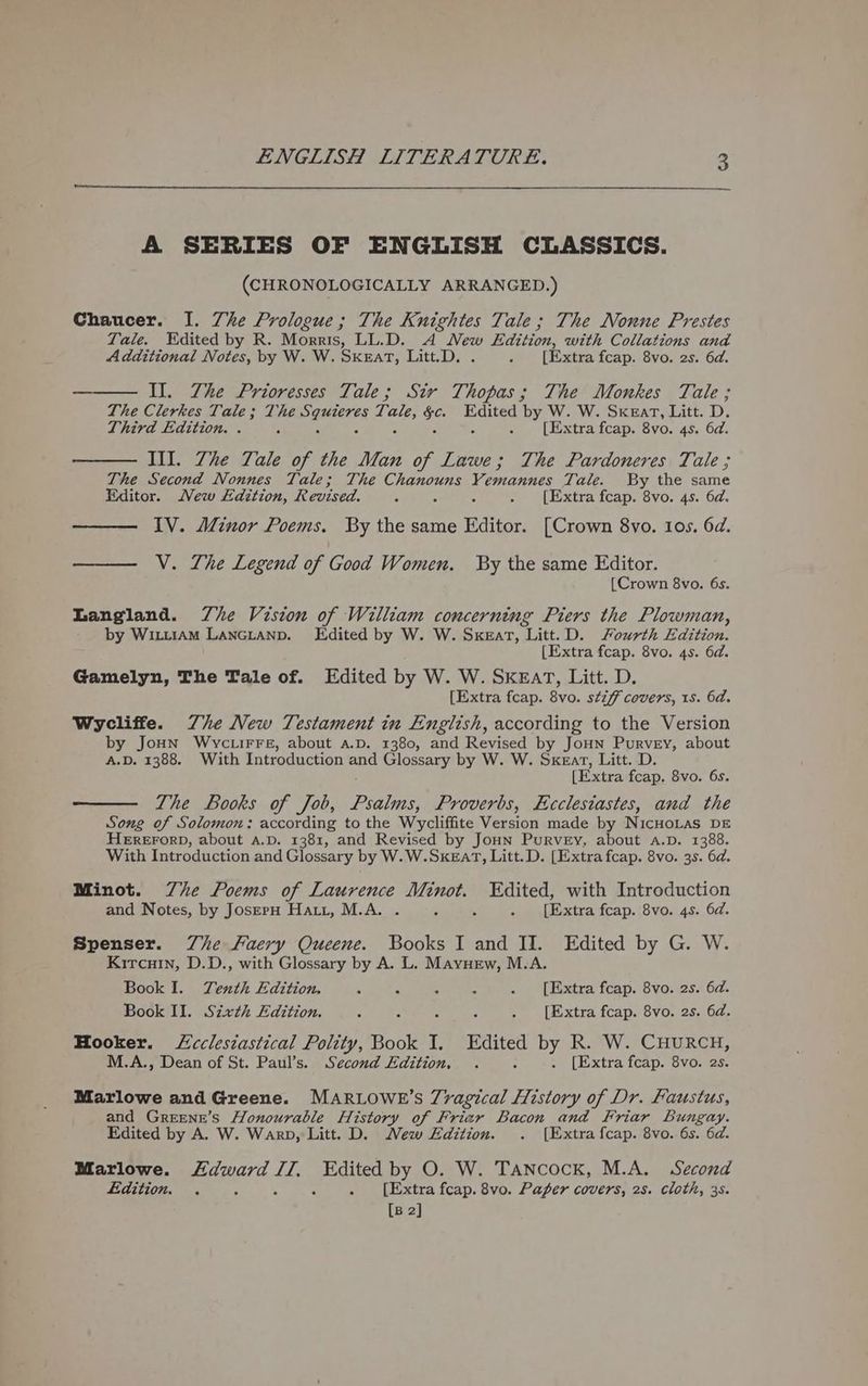 A SERIES OF ENGLISH CLASSICS. (CHRONOLOGICALLY ARRANGED.) Chaucer. I. Zhe Prologue; The Knightes Tale; The Nonne Prestes Tale. Edited by R. Morris, LL.D. A New Edition, with Collations and Additional Notes, by W. W. SKEaT, Litt.D. . [Extra fcap. 8vo. 2s. 6d. ———_ Il. The Prioresses Tale; Sir T. ee The Monkes Tale ; The Clerkes Tale; The des ed, te Edited by W. W. Sxeart, Litt. D. Third Edition. . : . [Extra fcap. 8vo. 4s. 6d. — III. 7he Tale of the Man of Lawe; The Pardoneres Tale ; The Second Nonnes Tale; The Chanouns Vemannes Tale. By the same Editor. Mew Edition, Revised. 7 : : . [Extra fcap. 8vo. 4s. 6d. 1V. Minor Poems. By the same Editor. [Crown 8vo. Ios. 6d. V. The Legend of Good Women. By the same Editor. {Crown 8vo. 6s. Langland. Zhe Vision of William concerning Piers the Plowman, by WixtiAmM Lancianp. Edited by W. W. Sxeat, Litt.D. Sourth Edition. [Extra fcap. 8vo. 4s. 6d. Gamelyn, The Tale of. Edited by W. W. SKEAT, Litt. D. [Extra fcap. 8vo. stiff covers, 1s. 6d. Wycliffe. Zhe New Testament in English, according to the Version by JoHN Wvyctirre, about a.D. 1380, and Revised by JoHN Purvey, about A.D. 1388. With Introduction and Glossary by W. W. Sxear, Litt. D [Extra fcap. 8vo. 6s. The Books of Job, Psalms, Proverbs, Ecclesiastes, and the Song of Solomon: according to the Wycliffite Version made by NicHoLas DE HEREFORD, about a.D. 1381, and Revised by Joun Purvey, about a.p. 1388. With Introduction and Glossary by W.W.SKEarT, Litt.D. [Extra fcap. 8vo. 3s. 6d. Minot. Zhe Poems of Laurence Minot. Edited, with Introduction and Notes, by JoserpH Hatt, M.A. . c . . [Extra fcap. 8vo. 4s. 6d. Spenser. Zhe Faery Queene. Books I and II. Edited by G. W. Kircuin, D.D., with Glossary by A. L. Mayvurew, M.A. Book I. Tenth Edition. 0 4 S . . [Extra fcap. 8vo. 2s. 6d. Book II. Sixth Edition. : : ; . [Extra fcap. 8vo. 2s. 6d. Hooker. Lcclesiastical Polity, Book I. Edited by R. W. CHURCH, M.A., Dean of St. Paul’s. Second Edition, . x . [Extra fcap. 8vo. 2s. Marlowe and Greene. MARLOWE’S 7ragical History of Dr. Faustus, and Greene’s Honourable History of Frier Bacon and Friar Bungay. Edited by A. W. Warp, Litt. D. Mew Edition. . [Extra fcap. 8vo. 6s. 6d. Marlowe. eggs LZ; wae by O. W. Tancock, M.A. Second Edition. . : . [Extra fcap. 8vo. Paper covers, 2s. cloth, 3s.