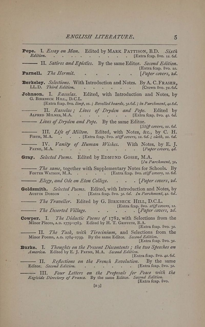 Pope. I. a on Mans cited Dyes MARK PATTISON, B.D. Szxth Edition. F j ee oxtra pee 8vo. 1s. 6d. II. Satzvres and Epistles By the same Editor. Second Edition. [Extra fcap. 8vo. 2s. Parnell. Zhe Hermit. : : : : . [Paper covers, 2d. Berkeley. Selections. With eee GH and Notes. By A. C. FRASER, LL.D. Third Edition, f : : [Crown 8vo. 7s. en Johnson. I. Aasselas. Edited, HH Introduction and Notes, by G. Birxseck Hixx., D.C.L. [Extra fcap. 8vo. lim, 2s. ; Bevelled boards, 38.6d. ; in Parchment, 4s.6d. Tih asseras § ike ay ela and Pope. Edited by AtFRED Miunes, M.A. 5 . [Extra fcap. 8vo. 4s. 6d. Lives of Dryden and apy By the same Editor. [Stzf covers, 2s. 6a. III. Zzfe of Milton. Edited, with Notes, &amp;c., by C. H. Firtu, M.A. 5 3 . [Extra fcap. 8vo. stzff covers, 1s. 6a. ; cloth, 2s. 6d. IV. Mas ws eC ae ie le: With Notes, by E. J. Payne, M.A. Z | 7 [Paper covers, 4d. Gray. Selected Poems. Edited by EDMUND GossE, M.A. [Ju Parchment, 35. The same, together ye puri aen tery Notes for Schools. By Foster Watson, M.A. . . [Extra fcap. 8vo. stiff covers, 1s. 6d. Elegy, and Ode on Eton College. . . « [Paper covers, 2d. Goldsmith. Selected Poems. Edited, with Introduction and Notes, by Austin Dozsson 5 5 [Extra fcap. 8vo. 3s. 6¢@. In Parchment, 4s. 6d. The Traveller. Edited by G. BIRKBECK HILL, D.C.L. [Extra fcap. Byo: stiff covers, IS. The Deserted Village. si one Sao aE aey COUCTS, 20. Cowper. I. Zhe Didactic Poems of 1782, with Selections from. the Minor Pieces, a.p. 1779-1783. Edited by H. T. Grirritru, B.A. [Extra fcap. 8vo. 3s. II. Zhe Task, with Tirocinium, and Selections from the Minor Poems, A.p. 1784-1799. By the same Editor. Second Edition. [Extra fcap. 8vo. 3s. Burke. I. Thoughts on the Present Discontents ; the two Speeches on America. Edited by E. J. Payne, M.A. Second jap, [Extra fcap. 8vo. 4s. 6@. II. Reflections on the aren? OUT TG E By the same Editor. Second Edition. . . xtra fcapsvo. 5s. III. Four Letters on a Panival for Peace with the Regicide Directory of France. By the same Editor. Second Edition. [Extra fcap. 8vo.