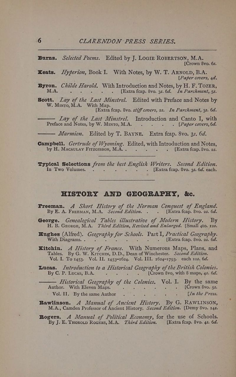 Burns. Selected Poems. Edited by J. LoGiz RoBERTSON, M.A. [Crown 8vo. 6s. Keats. Hyperion, Book I. With Notes, by W. T. ARNOLD, B.A. [Pager covers, 4d. laa Childe SECTS With Introduction and Notes, by H. F. Tozer, M.A. ; d . [Extra fcap. 8vo. 3s. 6d. In Parchment, 5s. Scott. Lay of the Last Minstrel. Ydited with Preface and Notes by W. Minto, M.A. With Map. [Extra fcap. 8vo. stiff covers, 2s. In Parchment, 3s. 6d. Lay of the Last Minstrel. Introduction and Canto I, with Preface and Notes, by W. Minto, M.A. A . . [Paper covers, 6d. Marmion. Edited by T. BAYNE. Extra fcap. 8vo. 35. 6d. Campbell. Gertrude of Wyoming. aes ue Introduction and Notes, by H. Macautay Firzctsson, M.A. A . [Extra fcap. 8vo. 2s. Typical Selections Use the ah ioe Writers. Second Edition. In Two Volumes. . . [Extra fcap. 8vo. 3s. 6d. each. HISTORY AND GEOGRAPHY, &amp;c. Freeman. 4 Short History of the Norman Conquest of England. By E. A. Freeman, M.A. Second Edition. . . [Extra fcap. 8vo. 2s. 6d. George. Genealogical Tables illustrative of Modern History. By H. B. Grorce, M.A. Third Edition, Revised and Enlarged. (Small 4to. 12s. Hughes (Alfred). CET GE ry. Ja mae ie Practical Geography. With Diagrams. . F . [Extra fcap. 8vo. 2s. 6d. Kitchin. 4 History of France. With Numerous Maps, Plans, and Tables. By G. W. Kircuin, D.D., Dean of Winchester. Second Edition. Vol. I. To 1453. Vol. II. 1453-1624. Vol. III. 1624-1793. each ros. 6d. Lucas. Jntroduction to a ee es Geography of the British Colonies. By C. P. Lucas, B.A. f A [Crown 8vo, with 8 maps, 4s. 6d. fTistorical Geography y seas C. oeties ou I. By the same Author. With Eleven Maps. ‘ - [Crown 8vo. 5s. Vol. II. Bythesame Author . : ; . , : [lu the Press. Rawlinson. 4 Manual of Ancient History. By G. RAWLINSON, M.A., Camden Professor of Ancient History. Second Edition. [Demy 8vo. 14s. Rogers. A Manual of Political Economy, for the use of Schools. By J. E. THorotp Rogers, M.A. Third Edition. [Extra fcap. 8vo. 4s. 6d.