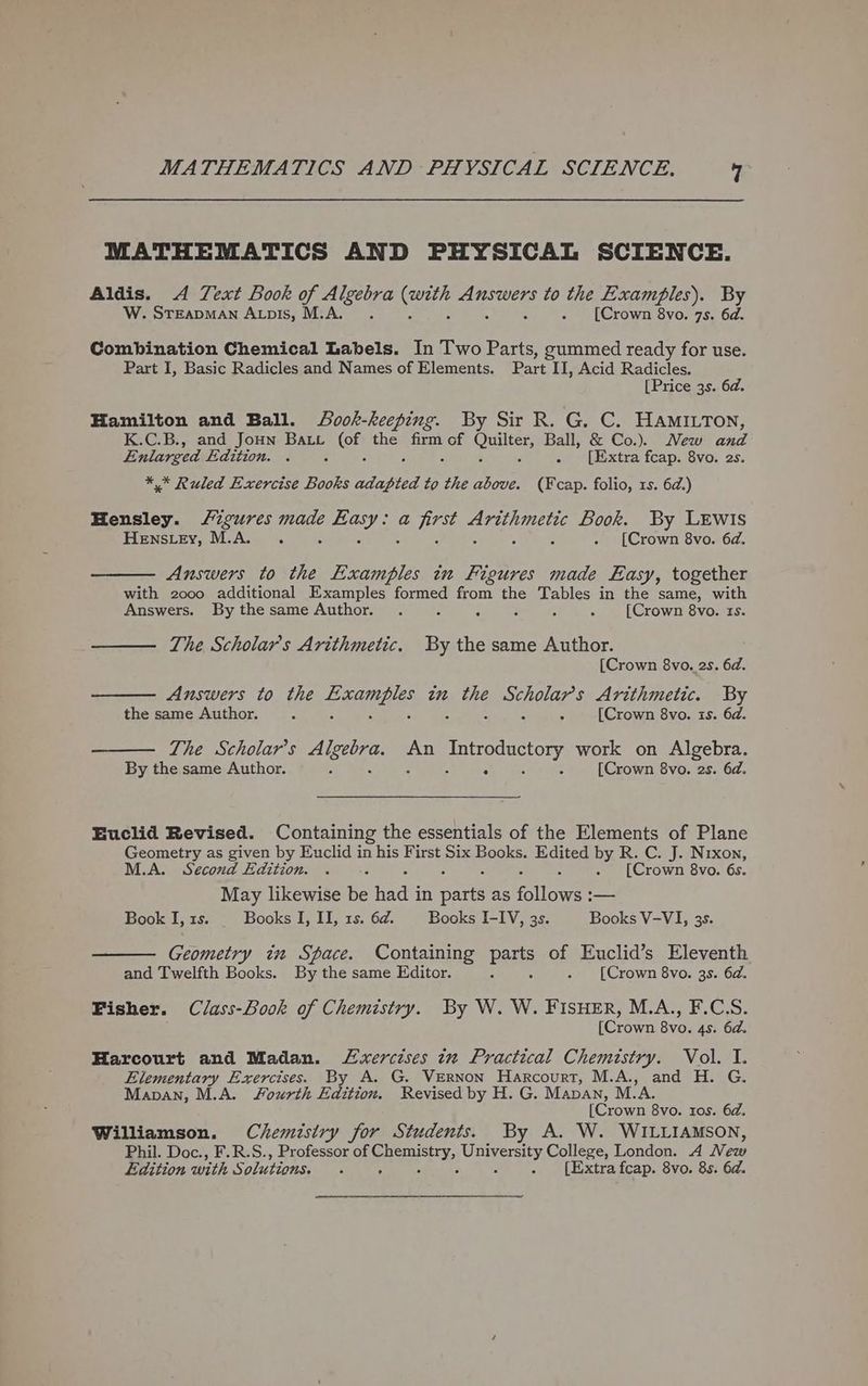MATHEMATICS AND PHYSICAL SCIENCE. Aldis. A Text Book of sha fa Se ace to the Examples). By W. Steapman A opis, M.A. . [Crown 8vo. 7s. 6d. Combination Chemical Labels. In Two Parts, gummed ready for use. Part I, Basic Radicles and Names of Elements. Part II, Acid Radicles. [Price 3s. 6a. Hamilton and Ball. Sook-keeping. By Sir R. G. C. HAMILTON, K.C.B., and JoHn BALL ace the firm of Cutters Ball, &amp; Co.). New and Enlarged Edition. . . [Extra fcap. 8vo. 2s. ** Ruled Exercise Books roe to the above. (Fcap. folio, rs. 6d.) Hensley. /igures eae Te a aes rie Book. By LEwIs Henstey, M.A. . . [Crown 8vo. 6d. Answers to the Examples in Figures made Easy, together with 2000 additional Examples formed from the Tables in the same, with Answers. By thesame Author. . 2 : : : 5 [Crown 8vo. ts. The Scholar's Arithmetic. By the same Author. [Crown 8vo. 2s. 6d. Answers to the Pe ATEEIS in the ee oe Arithmetic. By the same Author. : : [Crown 8vo. is. 6d. The Scholar’s re Se An Introductory work on Algebra. By the same Author. : : : [Crown 8vo. 2s. 6d. Euclid Revised. Containing the essentials of the Elements of Plane Geometry as given by Euclid in his First ee Books. Sess by R. C. J. Nrxon, M.A. Secoud Edition. . ; . [Crown 8vo. 6s. May likewise be made in nares as ‘ollowet — Book I, rs. Books I, II, 1s. 6d. Books I-IV, 3s. Books V-VI, 3s. Geometry in Space. Containing parts of Euclid’s Eleventh and Twelfth Books. By the same Editor. Z . [Crown 8vo. 3s. 6d. Fisher. Class-Book of Chemistry. By W. W. FISHER, M.A., F.C.S. [Crown 8vo. 4s. 6d. Harcourt and Madan. Lxercises in Practical Chemistry. Vol. I. Elementary Exercises. By A. G. VeRNon Harcourt, M.A., and H. G. Mapan, M.A. Fourth Edition. Revised by H. G. Manan, M.A. [Crown 8vo. tos. 6d. Williamson. Chemistry for Students. By A. W. WILLIAMSON, Phil. Doc., F.R.S., Professor of eae Cap osty, College, London. A New Edition with Solutions, ; . [Extra fcap. 8vo. 8s. 6d.