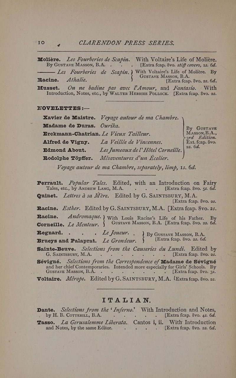 Moliére. Les Fourberies de Scapin. With Voltaire’s Life of Moliére. By Gustave Masson, B.A. . : . [Extra fcap. 8vo. stzf7 covers, 1s. 6d. Les fourbertes de Scapin. With Voltaire’s Life of Moliére. By P A GusTAvE Masson, B.A. Racine. Azhalie. [Extra fcap. 8vo. 2s. 6d. Musset. Ox ne badine pas avec ?Amour, and Fantasto. With Introduction, Notes, etc., by WALTER Herries Potiock. [Extra fcap. 8vo. 2s. RZOVELETTES :— Xavier de Maistre. Voyage autour de ma Chambre. Madame de Duras. Ozrzka. By Gustave Erckmann-Chatrian. Le Vieux Tadlleur. Masson, B.A., . ‘ 3rd Edition. Alfred de Vigny. La Vetllée de Vincennes. aes oe 8vo. 25. e Edmond About. Les Jumeaux del Hotel Cornezttle. Rodolphe Tépffer. J/ésaventures d’un Ecolter. Voyage autour de ma Chambre, separately, limp, 1s. 6a. Perrault. fopular Tales. Edited, rae an Introduction on Fairy Tales, etc., by ANDREW Lane, M.A. é . [Extra fcap. 8vo. 5s. 6d. Quinet. Lettres d sa Mere. Edited by G. SAINTSBURY, M.A. [Extra fcap. 8ve. 2s. Racine. Lsther. Edited by G. SAINTSBURY, M.A. [Extra fcap. 8vo. 2s. Racine. Andromaque. ) With Louis Racine’s Life of his Father. By Corneille. Ze Menteur. GustavE Masson, B.A. [Extra fcap. 8vo. 2s. 6d. Regnard. . . Le J OUCur. , By Gustave Masson, B.A. Brueys and Palaprat. Le Grondeur. [Extra fcap. 8vo. 2s. 6d. Sainte-Beuve. Selections from the Causeries du Lundt. Edited by G. Saintspury, M.A. 5 ; 2 5 . [Extra feap. 8vo. 2s. Sévigné. Selections from the Cone enEe of Madame de Sévigné and her chief Contemporaries. Intended more especially for Girls’ Schools. By Gustave Masson, B.A. . c : : . [Extra fcap. 8vo. 3s. Voltaire. J/éropfe. Edited byG. Seas ee M.A. [Extra fap. 8vo. 2s. ITALIAN. Dante. Selections from the ere. aeseh Introduction and Notes, by H. B. Correriti, B.A. : ‘ . [Extra fcap. 8vo. 4s. 6d. Tasso. La Gerusalemme Peas Care i, ii, With Introduction and Notes, by the same Editor. ; - 5 . [Extra fcap. 8vo. 2s. 6d.