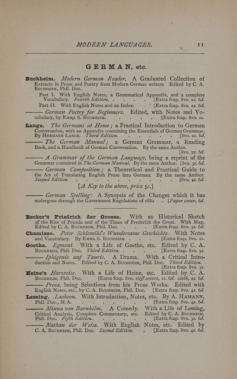 GERMAN, ete. Buchheim. J/odern German Reader. A Graduated Collection of Extracts in Prose and Poetry from Modern German writers. Edited by C. A. BucHuemM, Phil. Doc Part I. With English Notes, a Grammatical Appendix, and a complete Vocabulary. Fourth Edition. . : : . [Extra fcap. 8vo. 2s. 6d. Part II. With English Notes and an Index. * [Extra fcap. 8vo. 2s. 6d. — German Poetry for Beginners. Edited, with Notes and Vo- cabulary, by Emma, S. BucuHeEim. 9 4 [Extra fcap. 8vo. 2s. Lange. Ze Germans at Home; a Poet Introduction to German Conversation, with an Appendix containing the Essentials of German Grammar. By Hermann Lance. Third Edition. : : G - [8vo. 2s. 6d. The German Manual; a Ceanan Grammar, a Reading Book, and a Handbook of German Conversation. By the same Author, [8vo. 7s. 5d. —— A Grammar of the German Language, being a reprint of the Grammar contained in The German Manual. By the same Author. [8vo. 3s. 6d. German Composition ; a Theoretical and Practical Guide to the Art of Translating ae Prose into eS ee me the same Author. Second Edition . - [8vo. 4s. 6a. [A Ke ey to the ae Dow 5S. i — German Spelling: A Synopsis of the Changes which it has undergone through the Government Regulations of 880 . [Pager cover, 6d. Becker’s Friedrich der Grosse. With an Historical Sketch of the Rise of Prussia and of the Times of Frederick the Great. With Map. Edited by C. A. Bucuuemm, Phil. Doc. . ; . [Extra fcap. 8vo. 3s. 6d. Chamisso. Peter Schlemihl’s Wundersame Geschichte. With Notes and Vocabulary. By Emma S. BucHHEm . : . [Extra fcap. 8vo. 2s. Goethe. Lemont. With a Life of ae etc. Edited by C. A. Bucuueim, Phil. Doc. Third Edition. . é . [Extra fcap. 8vo. 3s. ——— Iphigenie auf Tauris. A Drama. “With a Critical Intro- duction and Notes. Edited by C. A. Bucuuerm, Phil. Doc. Third Edition. [Extra fcap. 8vo. 3s. Heine’s Harzrezse. With a Life of Heine, etc. Edited by C. A. BucHuHem, Phil. Doc. [Extra fcap. 8vo. stiff covers, 1s. 6d. cloth, 2s. 6d. Prosa, being Selections from his Prose Works. Edited with English Notes, etc., by C. A. BucHyerm, Phil. Doc. [Extra fcap. 8vo. 4s. 6d. Lessing. Lackoon, With Tnprodncton, Notes, etc. By A. HAMANN, Phil. Doc., M.A. P . [Extra fcap. 8vo. 4s. 6d. Minna von Bapiiclan A Comedy. With a Life of Lessing, Critical Analysis, Complete Commentary, etc. Edited by C. A. BucHueErm, Phil. Doc. /7/th Edition. s ‘ E . [Extra fcap. 8vo. 3s. 6d. Nathan der Wetse. With English Notes, etc. Edited by C. A. BucuHem, Phil. Doc. Second Edition. ~ . [Extra fcap. 8vo. 4s. 6d.
