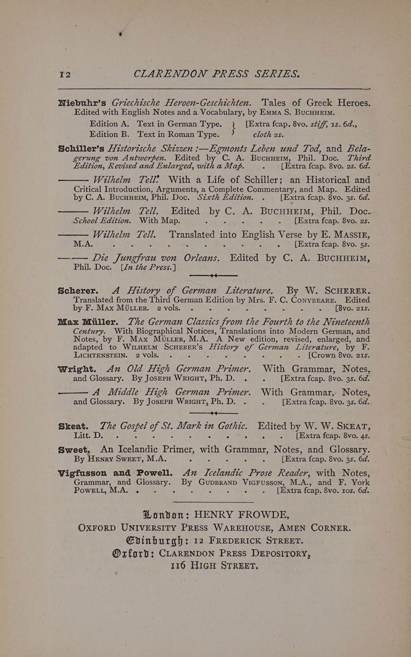 Niebuhr’s Griechische Heroen-Geschichten. ‘Tales of Greek Heroes. Edited with English Notes and a Vocabulary, by Emma S. BucHHEiM. Edition A. Text in German Type. i [Extra fcap. 8vo. sti, 1s. 6d., Edition B. Text in Roman Type. cloth 2s. Schiller’s H7storische Skizzen :—LEgmonts Leben und Tod, and Bela- gerung von Antwerpen. Edited by C. A. Bucuuem, Phil. Doc. Third Edition, Revised and Enlarged, with a Map. F [Extra fcap. 8vo. 2s. 6d. Withelm Tell? With a Life of Schiller; an Historical and Critical Introduction, Arguments, a Complete Commentary, and Map. Edited y C. A. BucuHem, Phil. Doc. Sixth Edition. . [Extra fcap. 8vo. 3s. 6d. Wilhelm Tell. Edited by o ele SUC BEIM, Phil. Doc. School Edition. With Map. . 4 [Extra fcap. 8vo. 2s. Wruthelm Tell. tes into English Verse by E. MASSIE, M.A. : s : : ‘i [Extra fcap. 8vo. 5s. —-— Die Jungfrau von ae Edited by C. A. BUCHHEIM, Phil. Doc. [lx the Press.] —_—_+4+——— Scherer. A History of German Literature. By W. SCHERER. Translated from the Third German Edition by. Mrs. F. C. Conyspeare. Edited by F. Max Miter. e2vols. . 3 - [8vo. ats. Max Miller. Zhe German Classie Pe the Fourth to the Nineteenth Century. With Biographical Notices, Translations into Modern German, and Notes, by F. Max Mutter, M.A. A New edition, revised, enlarged, and adapted to WILHELM Scuuner’s Behocses ue German Literature, by F. LICHTENSTEIN. 2 vols. . : : - [Crown 8vo. ats. Wright. Ax Old High pedi Primer. With Grammar, Notes, and Glossary. By Jos—EpH WricHT, Ph.D. . A [Extra fcap. 8vo. 3s. 6d. A Middle High German Primer. With Grammar,- Notes, and Glossary. By JoserpH WricHT, Ph.D. . ‘ [Extra fcap. 8vo. 3s. 6d. ——_+4—____ Skeat. The ete oh Ava eee in oe Edited by W. W. SKEAT, WSitt > smeeee bi . [Extra fcap. 8vo. 4s. Sweet, An Icelandic Peer with Grammer, Notes, and Glossary. By Henry Sweet, M.A. - : 5 z [Extra fcap. 8vo. 3s. 6d. .Wigfusson and Powell. 4z Ieelantlic Prose Reader, with Notes, Grammar, and Glossary. Py Meee ARSE cet M.A., and F. Mark Powe tL, M.A. . 5 : 5 [Extra fcap. 8vo. tos. 6d. PLondvor: HENRY FROWDE, OXFORD UNIVERSITY PRESS WAREHOUSE, AMEN CORNER. Gvinburgh: 12 FREDERICK STREET. @xforv; CLARENDON PreEss DEPOSITORY, 116 HIGH STREET,