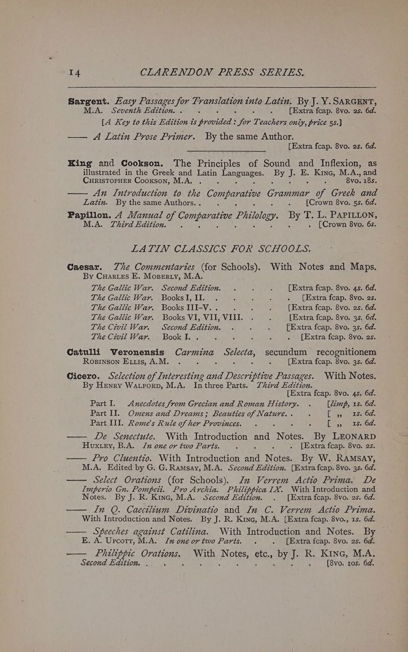 Sargent. Hasy Passages for T; a into Latin. By J. Y.SARGENT, M.A. Seventh Edition. . ; ; [Extra fcap. 8vo. 2s. 6d. [A Key to this Edition ts ap rideds \ for Teatiin only, price 5s.] —— A Latin Prose Primer. By the same Author. [Extra fcap. 8vo. 2s. 6d. King and Cookson. The Principles of Sound and Inflexion, as illustrated in the Greek and Latin Leneune se: Py J. E. PaeSe M.A., and CHRISTOPHER Cookson, M.A. . 8vo. 18s. —— An Introduction to the Comparative Cougar he Greek and Latin. By the same Authors. . : A : [Crown 8vo. 5s. 6d. Papillon. 4 Manual of Comhgrariag Philology BY T. L. PAPILLON, M.A. Third Edition. . . [Crown 8vo. 6s. LATIN CLASSICS FOR SCHOOLS. Caesar. Zhe Commentaries (for Schools). With Notes and Maps. By Cuarves E. Moserty, M.A. The Gallic War. Second Edition. . : : [Extra fcap. 8vo. 4s. 6d. The Gallic War. BooksI,II. . ; : ; . [Extra fcap. 8vo. 2s. The Gallic War. Books III-V. . : j - {Extra fcap. 8vo. 2s. 6d. The Gallic War. Books VI, VII, VIII. . : [Extra fcap. 8vo. 3s. 6a. The Civil War. Second Edition. . : : [Extra fcap. 8vo. 3s. 6d. The Civil War. Bookl. . : : : c . [Extra fcap. 8vo. 2s. Catulli WVeronensis thee Selecta, secundum recognitionem Rosinson Extis, A.M. . : 5 ‘ : [Extra fcap. 8vo. 3s. 6d. Gicero. Selection of Interesting and Descriptive Passages. With Notes. By Henry Watrorp, M.A. Inthree Parts. Third Edition. [Extra fcap. 8vo. 4s. 6d. Part I. Anecdotes From Grecian and Roman History. . [dimp, 1s. 6d. Part II. Omens and Dreams; Beauties of Nature. . : [5 rss Oc. Part III. Rome's Rule of her Provinces. . - : 5 [et ie ScOs — De Senectute. With Introduction and Notes. By LEONARD Houxtey, B.A. Jz one or two Parts. : . [Extra fcap. 8vo. 2s. — fro Cluentio. With Introduction oa Noe By W. Ramsay, M.A. Edited by G. G. Ramsay, M.A. Second Edition. [Extra fcap. 8vo. 3s. 6d. —— Select Orations (for Schools). Jl Verrem <Actio Prima. De Imperio Gn. Pompeii. Pro Archia. Philippica IX. With Introduction and Notes. By J. R. Kinc, M.A. Second Edition. . [Extra fcap. 8vo. 2s. 6d. —— ln Q. Caectlium Divinatio and In C. Verrem <Actio Prima. With Introduction and Notes. By J. R. Kine, M.A. [Extra fcap. 8vo., 1s. 6d. —— Speeches against Catilina. With Introduction and Notes. By E. A. Urcotr, M.A. Jz one ortwo Parts. . . {Extra fcap. 8vo. 2s. 6d. Philippice Orations. With Nets, an by J. R. Kine, M.A. Second Edition. . : g ; [8vo. tos. 6d.