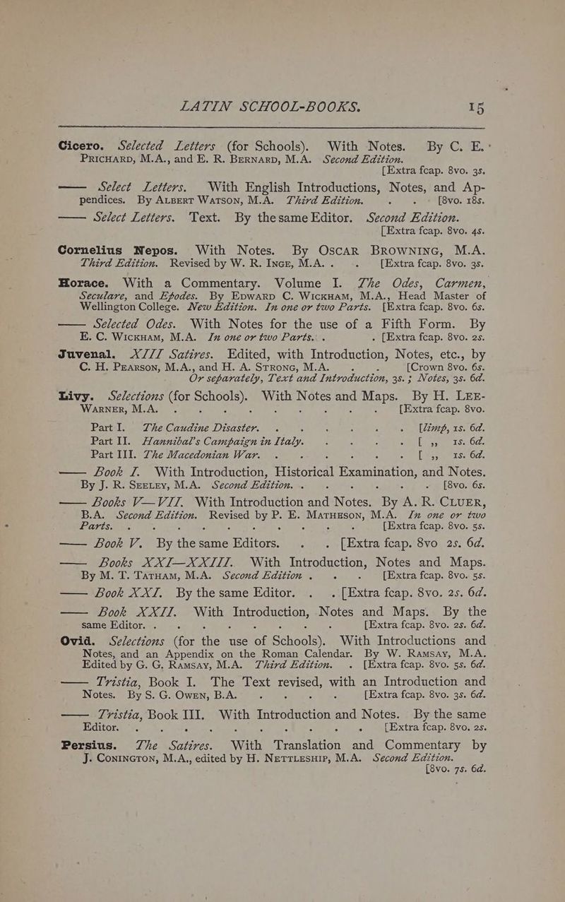 Cicero. Selected Letters (for Schools). With Notes. By C. E.: PRICHARD, M.A., and E. R. Bernarp, M.A. Second Edition. [Extra fcap. 8vo. 35. — Select Letters. With English Introductions, Notes, and Ap- pendices. By Atsert Watson, M.A. Third Edition. A - « [8vo. 18s. Select Letters. Text. By thesame Editor. Second Edition. [Extra fcap. 8vo. 4s. Cornelius Nepos. With Notes. By Oscar Browninc, M.A. Third Edition. Revised by W. R. Incr, M.A. . 4 [Extra fcap. 8vo. 3s. Horace. With a Commentary. Volume I. Zhe Odes, Carmen, Seculare, and Ef~odes. By Epwarp C. WicxHam, M.A., Head Master of Wellington College. New Edition. In one or two Parts. [Extra fcap. 8vo. 6s. Selected Odes. With Notes for the use of a Fifth Form. By KE. C. Wickuam, M.A. Jn one or two Parts. . . [Extra feap. 8vo. 2s. Juvenal. X/// Satires. Edited, with Introduction, Notes, etc., by C. H. Pearson, M.A., and H. A. Strone, M.A. , : [Crown 8vo. 6s. Or separately, Text and Introduction, 38. ; Notes, 3s. 6d. Livy. Selections (for ele Se hea ae Maps. By H. LEE- Warner, M.A. . : [Extra fcap. 8vo. Part I. The Caudine Disaster. . : : , A . (limp, 1s. 6d. Part Il. Hannibal’ Campaign in Italy. : : . ik ln se SHO: Part III. The Macedonian War. . : 5 : « | [aspmenrse Od: Book I. With Introduction, Historical A eae and Notes. By J. R. Seetey, M.A. Second Edition. . 2 ~ [8vo. 6s. — Books V—VITI, With Introduction and ees: By oh, R. CLUER, B.A. a lend Edition. Revised BS P. E. Matusson, M.A. Ju one or bio 1S 5 ; [Extra fcap. 8vo. 5s. — Book V. ‘By thew same Editors. eee tase fcap. 8vo 2s. 6d. — Books XXI—XXIII. With Introduction, Notes and Maps. By M. T. TarHam, M.A. Second Edition . 2 ‘ [Extra fcap. 8vo. 5s. — Book XXI. By thesame Editor. . . [Extra fcap. 8vo. 2s. 6d. Book XXII. With POR BEON, Notes and Maps. By the same Editor. . : . [Extra fcap. 8vo. 2s. 6d. Ovid. Selections (for the use 4 Behoalsy. With Introductions and Notes, and an Appendix on the Roman Calendar. By W. Ramsay, M.A. Edited by G. G. Ramsay, M.A. Third Edition. . [Extra fcap. 8vo. 5s. 6d. Tristia, Book I. The Text revised, with an Introduction and Notes. By S. G. Owen, B.A. 3 . . é [Extra fcap. 8vo. 3s. 6d. — 7Tristia, Book III. Ne gua Cee and Notes. By the same Editor. ©. ; : : ; [Extra fcap. 8vo. 2s. Persius. The Satires. With Deaton and Commentary by J. Conincton, M.A,, edited by H. Netriesuip, M.A. Second Me i VO. 7S.