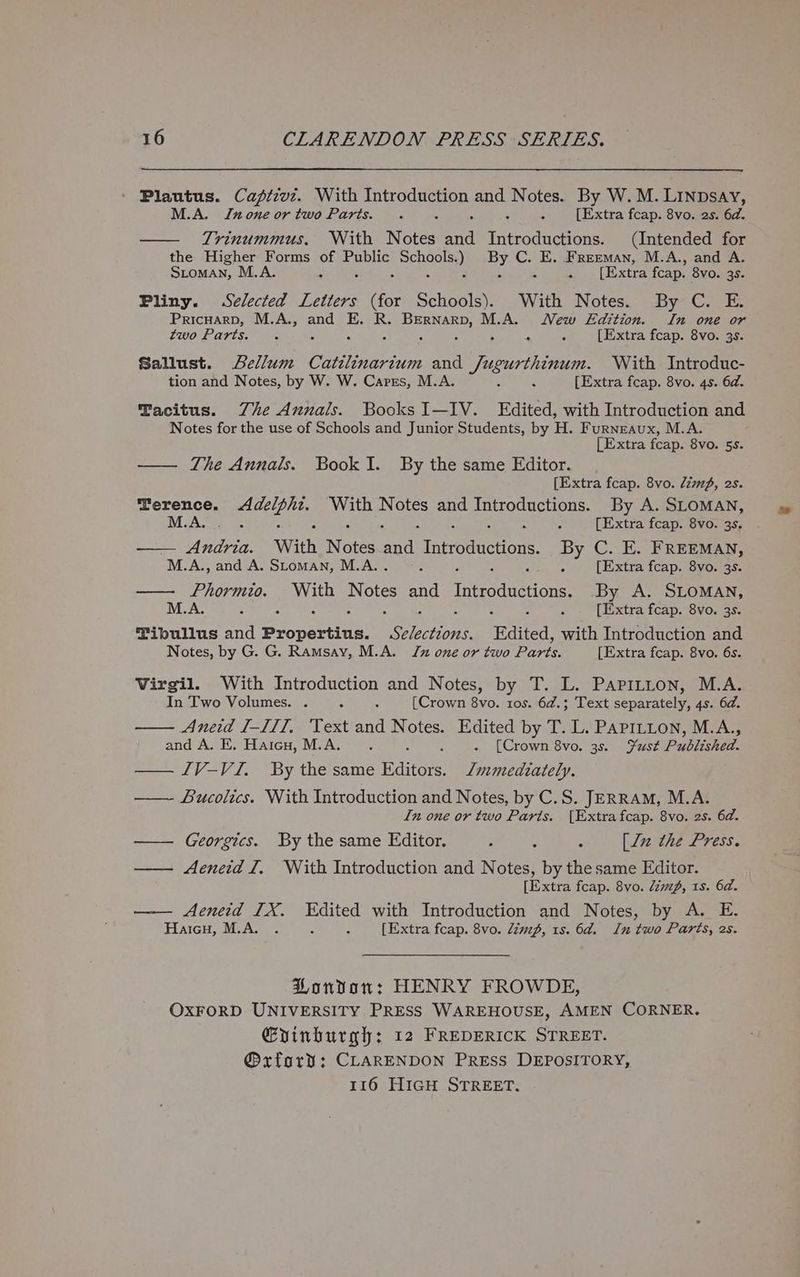 Plautus. Caftzvz. With Introduction and Notes. By W. M. LINpsay, M.A. none ortwo Parts. . ; [Extra fcap. 8vo. 2s. 6d. Trinummus. With Notes ard PAB cots (Intended for the Higher Forms ot Public encore, au wt E. Freeman, M.A., and A. Stoman, M.A. eee Extra fcap. 8vo. 35. Pliny. Selected Letters bites Schools). With Notes. By C. E. PrIcHARD, ae ah and Es 1S. gos M.A. New Ldition. In one or two Parts. : A ‘4 [Extra fcap. 8vo. 3s. Sallust. Lellum Catilinarium and Sibiu With Introduc- tion and Notes, by W. W. Cares, M.A. , - [Extra feap. 8vo. 4s. 6d. Tacitus. Zhe Annals. Books I—IV. Edited, with Introduction and Notes for the use of Schools and Junior Students, by H. Furneaux, M.A. [Extra fcap. 8vo. 5s. —— The Annals. BookI. By the same Editor. [Extra fcap. 8vo. limp, 2s. Terence. eee With Nore Be eee CE By A. SLOMAN, M.A, . [Extra fcap. 8vo. 3s. — Piha: With Notes rai TAerOanen one By C. E. FREEMAN, ° M. A., and A. Stoman, M.A.. ; ; [Extra fcap. 8vo. 3s. —— Phormio. sage lt and Introductions. By A. SLOMAN, M.A. * “ ; é : [Extra fcap. 8vo. 3s. Tibullus and Propertina: on haps Edited, with Introduction and Notes, by G. G. Ramsay, M.A. Jz one or two Parts. [Extra fcap. 8vo. 6s. Virgil. With Introduction and Notes, by T. L. Paprtton, M.A. In Two Volumes. . 3 : [Crown 8vo. 1os. 6d.; Text separately, 4s. 6d. Aneid I-III, Text and Notes. Edited by T. L. PAPILLON, M.A., and A. E. Haicu, M.A. . : - (Crown 8vo. 3s. Fest Published. IV-VI. By the same edie Immediately. ——- Bucolics. With Introduction and Notes, by C.S. JERRAM, M.A. In one or two Paris. [Extra fcap. 8vo. 2s. 6d. —— Georgics. By the same Editor. } , : [lz the Press. —— Aeneid I, With Introduction and Notes, by the same Editor. [Extra fcap. 8vo. limp, 1s. 6d. —— Aeneid TX. Edited with Introduction and Notes, by A. E. HaicH, M.A. . x ; [Extra fcap. 8vo. dzmzp, 1s. 6d. In two Parts, 2s. PHonvonr: HENRY FROWDE, OXFORD UNIVERSITY PRESS WAREHOUSE, AMEN CORNER. Gyinburgh: 12 FREDERICK STREET. @xford: CLARENDON Press DEPOSITORY,