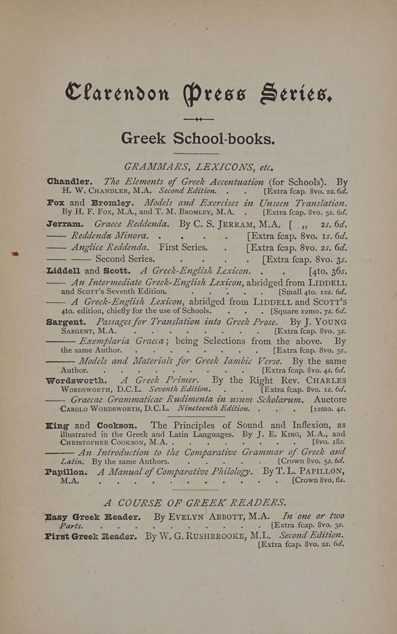 +4 Greek School-books. GRAMMARS, LEXICONS, ete. Chandler. Zhe Elements of Greek Accentuation (for Schools). By H. W. Cuanvier, M.A. Second Edition. . p [Extra fcap. 8vo. 2s. 6d. Fox and Bromley. JMVodels and Exerctses in Unseen Translation. By H. F. Fox, M.A., and T. M. Bromtry, M.A. . [Extra fcap. 8vo. 5s. 62. Jerram. Graece Reddenda. By C.S.JERRAM, M.A. [ ,, 25. 6d. Reddenda Minora. . : : ; [Extra fcap. 8vo. Is. 6d. — Anglice Reddenda. First Series. . [Extra feap. 8vo. 2s. 6d. Second Series. : . [Extra fcap. 8vo. 3s. Liddell and Scott. 4A Greek- English sarees ; 4 [4to. 36s. An Intermediate Greek-English Lexicon, abridged from LIDDELL and Scortt’s Seventh Edition. R ; [Small 4to. 12s. 6d. A Greek-English Lexicon, abridged ‘from LIDDELL and SCOTT’S 4to. edition, chiefly for the use of Schools. 5 5 . [Square r2mo. 7s. 6d. Sargent. assages for Se SS He into Greek Prose. By J. YOUNG Sarcent, M.A. ; ; [Extra fcap. 8vo. 3s. LExemplaria Graccas being Selections from the above. By the same Author. . a [Extra fcap. 8vo. 3s. Models and Miterials for Greek denites Verse. By the same Author. : 3 [Extra feap. 8vo. 4s. 6a. Wordsworth. ARG eek Primer. “By the Right Rev. CHARLES WorpsworTH, D.C.L. Seventh Edition. . : [Extra fcap. 8vo. 1s. 6d. —. Graecae Grammaticae Rudimenta in usum Scholarum. Auctore CaroLo Worpswort, D.C.L. Wineteenth Edition. , - ; [z2mo. 4s. King and Cookson. The Principles of Sound and Inflexion, as illustrated in the Greek and Latin ig ed Be J. E, Kine, M.A., and CHRISTOPHER Cookson, M.A.  A [8vo. 18s. An Introduction to the Comparatiae Grammar of Greek and Latin, By the same Authors. B 5 .. [Crown 8vo. 5s. 6a. Papillon: 4 seibee op Comparative Pritolo ry sine L. PAPILLON, M.A. ; 5 E [Crown 8vo, is A COURSE OF GREEK READERS. Easy Greek Reader. oe RANE ABBOTT, M.A. Ju one or two Parts. 4 . [Extra fcap. 8vo. 3s. First Greek Reader. By W. ae RUSHBROOKE, M.L. Second Edition. [Extra fcap. 8vo. 2s. 6d,