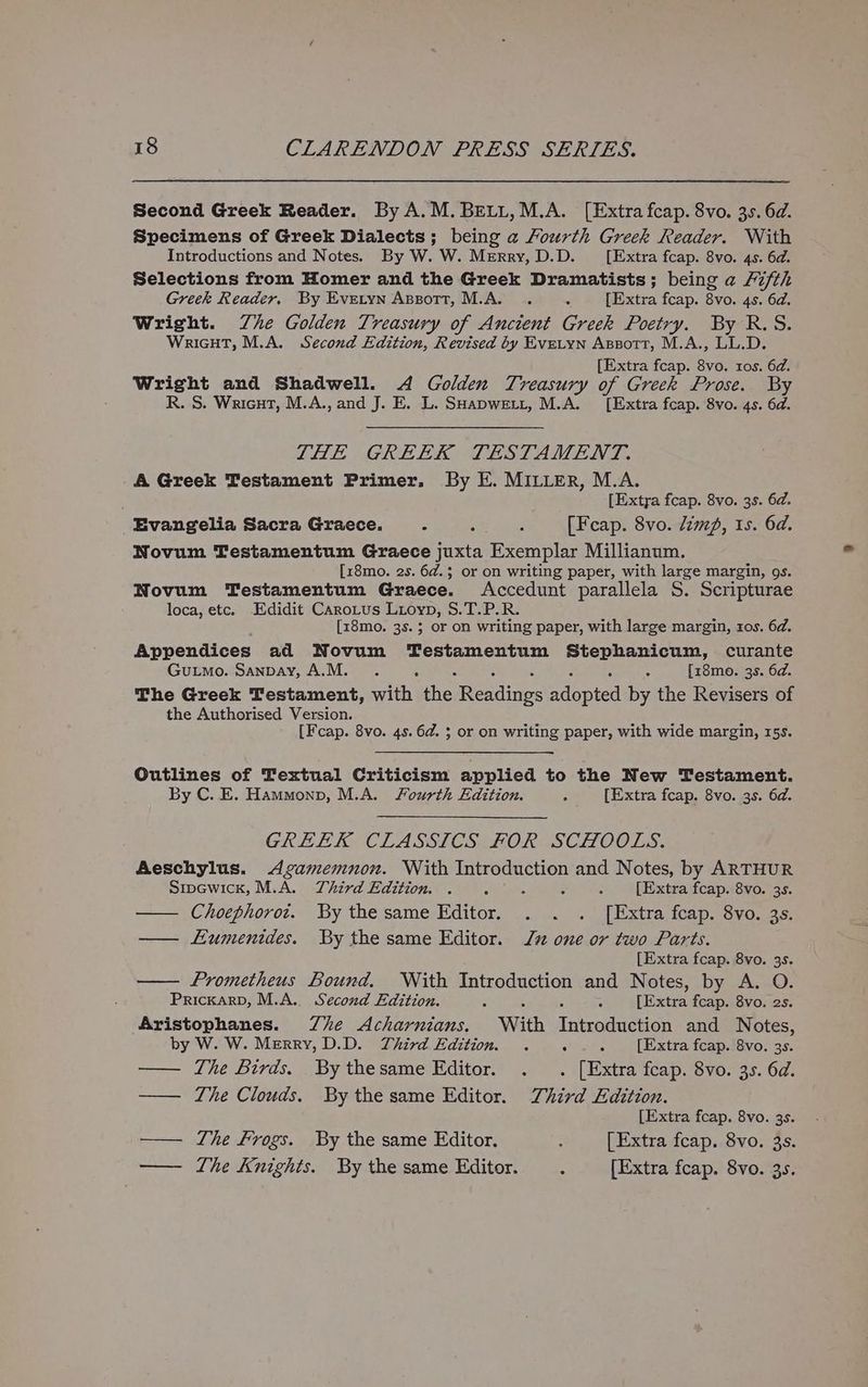 Second Greek Reader. By A.M.BELL,M.A. [Extra fcap. 8vo. 3.5. 6d. Specimens of Greek Dialects; being a Fourth Greek Reader. With Introductions and Notes. By W. W. Merry, D.D. [Extra fcap. 8vo. 4s. 6d. Selections from Homer and the Greek Dramatists; being a Fifth Greek Reader, By Evetyn Apzott, M.A. . : [Extra fcap. 8vo. 4s. 6d. Wright. Zhe Golden Treasury of Ancient Greek Poetry. By R.S. WricHT, M.A. Second Edition, Revised by Evetyn Apsott, M.A., LL.D. [Extra fcap. 8vo. tos. 6d. Wright and Shadwell. A Golden Treasury of Greek Prose. By R. S. Wricut, M.A., and J. E. L. SHapwett, M.A. [Extra fcap. 8vo. 4s. 6d. THE GREEK TESTAMENT. A Greek Testament Primer. By E. MILLER, M.A. [Extra fcap. 8vo. 35. 6d. Evangelia Sacra Graece. . : ; [Fcap. 8vo. dim, Is. 6d. Novum Testamentum Graece juxta Exemplar Millianum. [x8mo. 2s. 6¢.; or on writing paper, with large margin, gs. Novum Testamentum Graece. Accedunt parallela S. Scripturae loca, etc. Edidit CaroLus Luoyp, $.T.P.R. , [z8mo. 3s. 5 or on writing paper, with large margin, 1os. 6d. Appendices ad Novum Testamentum Stephanicum, curante Gutmo. Sanpay, A.M. . 4 ;: [z8mo. 3s. 6d. The Greek Testament, with Ah Readives edapied by the Revisers of the Authorised Version. , [Fcap. 8vo. 4s. 6d. ; or on writing paper, with wide margin, 15s. Outlines of Textual Criticism applied to the New Testament. By C. E. Hammonp, M.A. fourth Edition. 2 [Extra fcap. 8vo. 3s. 6d. GREEK CLASSICS FOR SCHOOLS. Aeschylus. Agamemnon. With Introduction and Notes, by ARTHUR sipewick, M.A. Third Edition. . A : ‘ d [Extra fcap. 8vo. 3s. — Choephorot. By the same Editor. . . . [Extra fcap. 8vo. 3s. — Lumenides. By the same Editor. Jn one or two Parts. [Extra fcap. 8vo. 35. Prometheus Bound. With Introduction and Notes, by A. O. PrickarD, M.A.. Second Edition. : - [Extra fcap. 8vo. 2s. Aristophanes. Zhe Acharnians. With Tnicosncee and Notes, by W. W. Merry, D.D. Third Edition. . : 4 [Extra feap. 8vo. 3s. —— The Birds. . By thesame Editor. . . [Extra fcap. 8vo. 3s. 6d. —— The Clouds. By the same Editor. TZhird Edition. [Extra fcap. 8vo. 35. —— The Frogs. By the same Editor. : [Extra fcap. 8vo. 35. — The Knights. By the same Editor. : [Extra fcap. 8vo. 35.